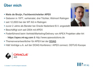 |
Über mich
 Niels de Bruijn, Fachbereichsleiter APEX
 Geboren in 1977, verheiratet, drei Töchter, Wohnort Ratingen
 seit 12.2003 bei der MT AG in Ratingen
 zuvor 2 Jahre als Berater bei Oracle Nederland B.V. angestellt
 Beschäftigt sich seit 2004 mit APEX
 Federführend beim Vertrieb/Marketing/Delivery von APEX Projekten aller Art
- https://apex.mt-ag.com & http://www.apexsolutions.de
 Themenverantwortlicher für APEX bei der DOAG
 Hält Vorträge u.A. auf der DOAG Konferenz / APEX connect, ODTUG Kscope
Schatten IT mit APEX erfolgreich bekämpfen7
 