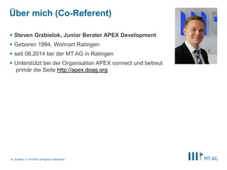 |
Über mich (Co-Referent)
 Steven Grzbielok, Junior Berater APEX Development
 Geboren 1994, Wohnort Ratingen
 seit 08.2014 bei der MT AG in Ratingen
 Unterstützt bei der Organisation APEX connect und betreut
primär die Seite http://apex.doag.org
Schatten IT mit APEX erfolgreich bekämpfen8
 