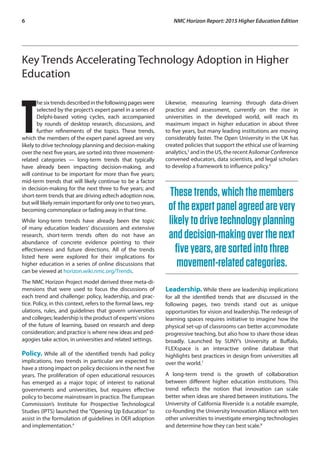 6	 NMC Horizon Report: 2015 Higher Education Edition
Key Trends Accelerating Technology Adoption in Higher
Education
T
he sixtrendsdescribedinthefollowingpages were
selected by the project’s expert panel in a series of
Delphi-based voting cycles, each accompanied
by rounds of desktop research, discussions, and
further refinements of the topics. These trends,
which the members of the expert panel agreed are very
likely to drive technology planning and decision-making
over the next five years, are sorted into three movement-
related categories — long-term trends that typically
have already been impacting decision-making, and
will continue to be important for more than five years;
mid-term trends that will likely continue to be a factor
in decision-making for the next three to five years; and
short-term trends that are driving edtech adoption now,
but will likely remain important for only one to two years,
becoming commonplace or fading away in that time.
While long-term trends have already been the topic
of many education leaders’ discussions and extensive
research, short-term trends often do not have an
abundance of concrete evidence pointing to their
effectiveness and future directions. All of the trends
listed here were explored for their implications for
higher education in a series of online discussions that
can be viewed at horizon.wiki.nmc.org/Trends.
The NMC Horizon Project model derived three meta-di-
mensions that were used to focus the discussions of
each trend and challenge: policy, leadership, and prac-
tice. Policy, in this context, refers to the formal laws, reg-
ulations, rules, and guidelines that govern universities
and colleges; leadership is the product of experts’visions
of the future of learning, based on research and deep
consideration; and practice is where new ideas and ped-
agogies take action, in universities and related settings.
Policy. While all of the identified trends had policy
implications, two trends in particular are expected to
have a strong impact on policy decisions in the next five
years. The proliferation of open educational resources
has emerged as a major topic of interest to national
governments and universities, but requires effective
policy to become mainstream in practice. The European
Commission’s Institute for Prospective Technological
Studies (IPTS) launched the “Opening Up Education” to
assist in the formulation of guidelines in OER adoption
and implementation.4
Likewise, measuring learning through data-driven
practice and assessment, currently on the rise in
universities in the developed world, will reach its
maximum impact in higher education in about three
to five years, but many leading institutions are moving
considerably faster. The Open University in the UK has
created policies that support the ethical use of learning
analytics,5
and in the US, the recent Asilomar Conference
convened educators, data scientists, and legal scholars
to develop a framework to influence policy.6
Thesetrends,whichthemembers
oftheexpertpanelagreedarevery
likelytodrivetechnologyplanning
anddecision-makingoverthenext
fiveyears,aresortedintothree
movement-relatedcategories.
Leadership. While there are leadership implications
for all the identified trends that are discussed in the
following pages, two trends stand out as unique
opportunities for vision and leadership. The redesign of
learning spaces requires initiative to imagine how the
physical set-up of classrooms can better accommodate
progressive teaching, but also how to share those ideas
broadly. Launched by SUNY’s University at Buffalo,
FLEXspace is an interactive online database that
highlights best practices in design from universities all
over the world.7
A long-term trend is the growth of collaboration
between different higher education institutions. This
trend reflects the notion that innovation can scale
better when ideas are shared between institutions. The
University of California Riverside is a notable example,
co-founding the University Innovation Alliance with ten
other universities to investigate emerging technologies
and determine how they can best scale.8
 