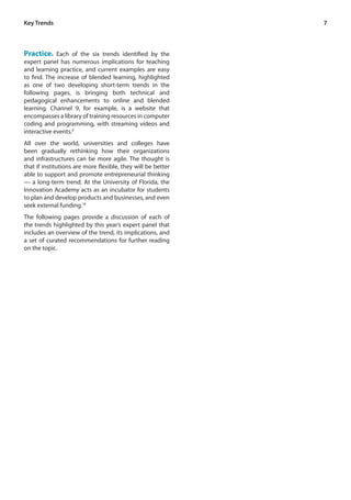 7
Practice. Each of the six trends identified by the
expert panel has numerous implications for teaching
and learning practice, and current examples are easy
to find. The increase of blended learning, highlighted
as one of two developing short-term trends in the
following pages, is bringing both technical and
pedagogical enhancements to online and blended
learning. Channel 9, for example, is a website that
encompasses a library of training resources in computer
coding and programming, with streaming videos and
interactive events.9
All over the world, universities and colleges have
been gradually rethinking how their organizations
and infrastructures can be more agile. The thought is
that if institutions are more flexible, they will be better
able to support and promote entrepreneurial thinking
— a long-term trend. At the University of Florida, the
Innovation Academy acts as an incubator for students
to plan and develop products and businesses, and even
seek external funding.10
The following pages provide a discussion of each of
the trends highlighted by this year’s expert panel that
includes an overview of the trend, its implications, and
a set of curated recommendations for further reading
on the topic.
Key Trends
 