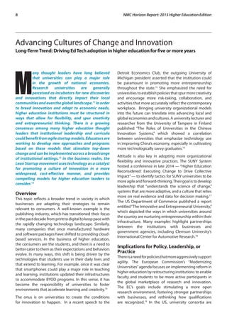 8	 NMC Horizon Report: 2015 Higher Education Edition
Advancing Cultures of Change and Innovation
Long-TermTrend: Driving EdTech adoption in higher education for five or more years
M
any thought leaders have long believed
that universities can play a major role
in the growth of national economies.
Research universities are generally
perceived as incubators for new discoveries
and innovations that directly impact their local
communitiesandeventhegloballandscape.11
Inorder
to breed innovation and adapt to economic needs,
higher education institutions must be structured in
ways that allow for flexibility, and spur creativity
and entrepreneurial thinking. There is a growing
consensus among many higher education thought
leaders that institutional leadership and curricula
couldbenefitfromagilestartupmodels.Educatorsare
working to develop new approaches and programs
based on these models that stimulate top-down
change and can be implemented across a broad range
of institutional settings.12
In the business realm, the
Lean Startup movement uses technology as a catalyst
for promoting a culture of innovation in a more
widespread, cost-effective manner, and provides
compelling models for higher education leaders to
consider.13
Overview
This topic reflects a broader trend in society in which
businesses are adapting their strategies to remain
relevant to consumers. A well-known example is the
publishing industry, which has transitioned their focus
in the past decade from print to digital to keep pace with
the rapidly changing technology landscape. Similarly,
many companies that once manufactured hardware
and software packages have shifted to providing cloud-
based services. In the business of higher education,
the consumers are the students, and there is a need to
better cater to them as their expectations and behaviors
evolve. In many ways, this shift is being driven by the
technologies that students use in their daily lives and
that extend to learning. For example, once it was clear
that smartphones could play a major role in teaching
and learning, institutions updated their infrastructures
to accommodate BYOD programs. In this sense, it has
become the responsibility of universities to foster
environments that accelerate learning and creativity.14
The onus is on universities to create the conditions
for innovation to happen. In a recent speech to the
Detroit Economics Club, the outgoing University of
Michigan president asserted that the institution could
be paramount in promoting more entrepreneurship
throughout the state.15
She emphasized the need for
universitiestoestablishpoliciesthatspurmorecreativity
and encourage more risk-taking, collaboration, and
activities that more accurately reflect the contemporary
workplace. Bringing university organizational models
into the future can translate into advancing local and
global economies and cultures. A university lecturer and
researcher from the University of Tampere in Finland
published “The Roles of Universities in the Chinese
Innovation Systems,” which showed a correlation
between universities that emphasize technology use
in improving China’s economy, especially in cultivating
more technologically savvy graduates.16
Attitude is also key in adopting more organizational
flexibility and innovative practices. The SUNY System
hosted a conference in late 2014 — “Higher Education
Reconsidered: Executing Change to Drive Collective
Impact”— to identify tactics for SUNY universities to be
moreagileandforward-thinking.Theirgoalistodevelop
leadership that “understands the science of change,”
systems that are more adaptive, and a culture that relies
more on real evidence and data for decision making.17
The US Department of Commerce published a report
entitled“The Innovative and Entrepreneurial University,”
which depicted the ways in which universities around
the country are nurturing entrepreneurship within their
infrastructure. Many examples highlight partnerships
between the institutions with businesses and
government agencies, including Clemson University’s
International Center for Automotive Research.18
Implications for Policy, Leadership, or
Practice
Thereisaneedforpoliciesthatmoreaggressivelysupport
agility. The European Commission’s “Modernizing
Universities”agenda focuses on implementing reform in
higher education by restructuring institutions to enable
faculty and students to be more active participants in
the global marketplace of research and innovation.
The EC’s goals include stimulating a more open
research environment, fostering stronger partnerships
with businesses, and rethinking how qualifications
are recognized.19
In the US, university consortia are
 