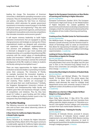 9
leading the charge. The Association of American
Universities is dedicated to spreading innovation across
campuses. They are championing a number of agendas
and policies, including the Task Force on American
Innovation, which advocates for greater government
investments in innovative research projects in the fields
of physical science and engineering.20
They also work
with universities, government agencies, and businesses
to implement more policies and university competitions
that stimulate innovation and economic growth.21
It will require visionary leadership to build higher
education environments that are equipped to quickly
change processes and strategies as startups do. If these
organizational models are designed well, universities
can experience more efficient implementation of
new practices and pedagogies. Aalborg University
in Denmark is designed to spur more creativity and
entrepreneurship,asitisaproblem-basedlearning(PBL)
university with the central values of interdisciplinary
studies and innovation.22
UNESCO has placed its only
Danish Chair at the university to oversee the continued
development of the PBL model as it relates to students
and faculty solving local and global issues.23
There are many opportunities for higher education
institutions to become leaders in promoting innovation
across their campuses. The University of Florida,
for example, launched the Innovation Academy, a
community of students from more than 30 majors
who are mentored in the areas of entrepreneurship
and creativity. These students are encouraged to
start and grow their own small businesses.24
Similarly,
the Singapore Management University’s Institute of
Innovation and Entrepreneurship helps faculty and
students grow their own businesses through a variety
of competitions and initiatives. Thus far, they have
raised $3.7 million in grant funding and $9.4 million
more in follow-up funding to further invest in the 110
companies they have helped generate.25
For Further Reading
The following resources are recommended for those
who wish to learn more about advancing cultures of
change and innovation:
A New Vision for California Higher Education:
A Model Public Agenda
go.nmc.org/vision
(Nancy Shulock et al., Institute for Higher Education
Leadership & Policy, March 2014.) This report constructs
a model public agenda for California higher education
that is more dynamic than the current state. > Policy
Report to the European Commission on New Modes
of Learning and Teaching in Higher Education
go.nmc.org/highlev
(European Commission, October 2014.) The European
Commission’s High-Level Group on the Modernization
of Higher Education has created guidelines for
governmentsandinstitutionstodevelopcomprehensive
strategies at both the national and institutional level for
the adoption of new modes of learning and teaching.
> Policy
Creating an Ever-Flexible Center for Tech Innovation
go.nmc.org/everflex
(Avi Wolfman-Arent, 10 August 2014.) A collaboration
between Cornell University and the Technion-Israel In-
stitute of Technology seeks to create an environment
that allows for repurposing of materials, supports vari-
ety and accessibility, and promotes agility in technology
experimentation. > Leadership
Looking to Future, Educators and Policymakers See
Universities as Agents for Change
go.nmc.org/agents
(Daniel Day, Princeton University, 11 April 2014.) Leaders
and policymakers from across the globe met this past
year in Paris at the Princeton-Fung Global Forum to
discuss how universities can anticipate, influence, and
drive change. > Leadership
Universities Must Adapt to Evolution of Student Body
go.nmc.org/must
(Anthony Davis and Michael Whalen, The Chronicle
Herald, 18 November 2014.) This article argues that
universities in Nova Scotia transferring to hybrid
delivery could eliminate the need for multiple small
departments across each university campus in favor of
significant centers of excellence at each institution.
> Leadership
Education-as-a-Service: 5 Ways Higher Ed Must
Adapt to a Changing Market
go.nmc.org/eaas
(Ryan Craig, Venture Beat, 11 May 2014.) This article
argues that higher education will soon transition from
selling expensive degree programs to “Education-as-a-
Service,” and explains lessons colleges and universities
can learn from SaaS market leader Salesforce. > Practice
Online Skills Mastery - Training for Faculty
go.nmc.org/osm
(University of Colorado Denver, accessed 8 January
2015.) University of Colorado Denver created and
implemented a ten-week Online Skills Mastery training
program to prepare online instructors to excel in
teachingandrewardthemforprofessionaldevelopment
through a badging program. > Practice
Long-Term Trend
 