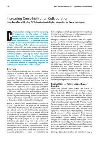 10	 NMC Horizon Report: 2015 Higher Education Edition
Increasing Cross-Institution Collaboration
Long-TermTrend: Driving EdTech adoption in higher education for five or more years
C
ollective action among universities is growing
in importance for the future of higher
education. More and more, institutions are
joining consortia — associations of two or
more organizations — to combine resources
or to align themselves strategically with innovation
in higher education. Today’s global environment is
allowing universities to unite across international
borders and work toward common goals concerning
technology,research,orsharedvalues.Supportbehind
technology-enabled learning in higher education
classrooms has reinforced the trend toward open
communities and university consortia, as educators
and administrators recognize collective action as
a sustainable method of supporting upgrades in
technological infrastructure and IT services.
Overview
The tradition of university associations and consortia
originates in the early 20th century in the US, when
universities began aligning with one another to
meet common goals. Although purposes for creating
consortium have grown more varied over time, the
oldest collegiate partnerships were based on creating
a network for which every associated institution could
benefit from a collective pool of resources. One of the
oldest consortia, Claremont Colleges, was established
in 1925 and today joins five undergraduate colleges
and two graduate universities. While each institution
rewards degrees independently, enrolled students have
access to specialized programs and expensive facilities
of the partner schools outside of their institution.
A sense of solidarity with learners is leading institutions
to join together with the objective of increasing
accessibility, affordability, and the quality of education
on a global scale. The World University Consortium,
for example, operates under these values, adopting
a human-centric approach to education, developing
a system that leverages online and hybrid learning
strategies to reach people of all ages globally.26
Technology also plays a key role in the creation of
consortia. Universities are increasingly competitive
environments, and campuses must constantly review
and upgrade infrastructure to optimize their capacity.
Deemed as a long-term trend, the prevalence of
consortia underscores a vision of institutions as
belonging to part of a larger ecosystem in which long-
term survival and relevance in higher education relies
on the mutually beneficial partnerships.
Emerging consortia are founded with the express
purpose of helping institutions continuously adopt best
practices for digital learning. Founded in 2014, Unizin is
a non-profit association that aims to create a common,
scalable digital infrastructure through its role as a cloud-
based services operator.27
Steered by its members,
Unizin offers content, platforms, and analytics that are
sourced from its community of the nation’s top research
institutions.Amongthefirstcommercialservicesoffered
to its members at scale is Canvas by Infrastructure, an
open source LMS that aligns with Unizin’s commitment
to global open standards.28
Guided by its focus on
interoperability and open standards, Unizin will
continue to develop services that help members to
manage content their students and faculty create; to
share this content across universities cost effectively; to
promote interoperability among systems for teaching
and learning; and to facilitate learning analytics with the
aim of improving student outcomes.29
Implications for Policy, Leadership, or
Practice
Institutional policies often dictate the nature of
consortia that university leaders are seeking. Carnegie
Mellon University (CMU), for example, has a strong
ethos about open access and open data for scholarly
communications.Thisapproachhasbeencalledstrategic
by the institution’s president who has underlined the
importance of developing sustainable financial models
for open access in order to disseminate works as broadly
as possible.30
This is underscored by CMU’s membership
in the Open Cloud Consortium (OCC), an open cloud
computing infrastructure that facilitates community
based science, in which researchers from member
institutions, including the University of Chicago and
Johns Hopkins University among others, can compile,
analyze, and share huge data sets via the Open Science
Data Cloud. Bolstered by the shared cloud computing
service, researchers from CMU can work collaboratively
with other scientists in a common area, increasing the
efficacy and speed of research activities.
Joining a consortium is often an institution’s way of
 