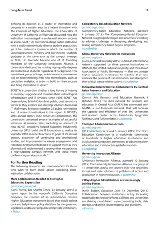 11Long-Term Trend
defining its position as a leader of innovation and
progress in a certain area. In a recent interview with
The Chronicle of Higher Education, the Chancellor of
University of California at Riverside discussed how the
institution has managed to evolve with student success
asafocalpoint.31
UCRiversideisalargepublicinstitution
with a socio-economically diverse student population,
yet it has fostered a system in which the number of
underrepresented minority and low-income students
graduate at the same rate as the campus average.
In 2014, UC Riverside became one of 11 founding
members of the University Innovation Alliance, a
consortium dedicated to making high-quality degrees
accessible to all students regardless of background. This
specialized group of large, public research universities
will be experimenting with new technologies, such as
predictive analytics, in order to build on their success
and bring innovation to scale.32
BCNET is a consortium that has a long history of helping
its members upgrade and maintain their technological
infrastructure and IT services. Since 1998, BCNET has
been unifying British Columbia’s public, post secondary
sector as they explore and develop solutions to mutual
IT challenges, bringing together 25 public universities
and 18 research institutions in the region. In BCNET’s
2014 annual report, ROC: Return on Collaboration, the
consortium presented several examples of successful
initiatives at member sites, including an account of
how BCNET engineers helped Kwantlen Polytechnic
University (KPU) build the IT foundation to realize its
vision for 2018. In order to achieve its goals of 5% annual
growth, expansion of continuing and professional
studies, and improvement in learner engagement and
retention, KPU turned to BCNET to support them as they
planned and implemented a strategy that incorporates
a high-capacity campus network and cloud video
conferencing services at scale.33
For Further Reading
The following resources are recommended for those
who wish to learn more about increasing cross-
institution collaboration:
More Collaboration Needed to Fix Higher
Education, Experts Say
go.nmc.org/morecoll
(Carla Rivera, Los Angeles Times, 23 January 2014.) A
recent report by the nonprofit California Competes
proposes the creation of an autonomous citizens’
Higher Education Investment Board that would collect
data and help inform policy decisions by the governor,
legislature,andleadersofpublicandprivateinstitutions.
> Policy
Competency-Based Education Network
go.nmc.org/c-ben
(Competency-Based Education Network, accessed
4 January 2015.) The Competency-Based Education
Network is a group of colleges and universities working
to address challenges in designing, developing, and
scaling competency-based degree programs.
> Leadership
Global University Network for Innovation
go.nmc.org/guni
(GUNi,accessed4January2015.)GUNiisaninternational
network supported by three partner institutions —
UNESCO, the United Nations University, and the Catalan
Association of Public Universities — that encourages
higher education institutions to redefine their role,
embrace the process of transformation, and strengthen
their critical stance within society. > Leadership
Innovative Internet Drives Collaborative EU-Central
Asian Research and Education
go.nmc.org/caren
(Central Asia Research and Education Network, 1
October 2014.) The data network for research and
education in Central Asia, CAREN, has connected with
GÉANT, a pan-European network that will increase
the capacity and efficiency of over 300 universities
and research centers across Kazakhstan, Kyrgyzstan,
Tajikistan, and Turkmenistan. > Leadership
The Open Education Consortium
go.nmc.org/oec
(OE Consortium, accessed 5 January 2015.) The Open
Education Consortium is a worldwide community
of hundreds of higher education institutions and
associated organizations committed to advancing open
education and its impact on global education.
> Leadership
University Innovation Alliance
go.nmc.org/uia
(University Innovation Alliance, accessed 12 January
2015.) The University Innovation Alliance is a group of
11 universities across the country that have organized
to test and scale solutions to problems of access and
graduation in higher education. > Leadership
7 Ways Higher Ed Institutions are Increasingly
Joining Forces
go.nmc.org/seven
(Keith Button, Education Dive, 18 December 2014.)
Collaboration between institutions is key to scaling
sustainabletechnologyefforts.Collegesanduniversities
are sharing cloud-based supercomputing tools, data
storage, and online course material and platforms.
> Practice
 