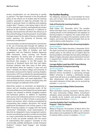13
privacy considerations are not advancing as quickly
as practice.42
The Open University in the UK produced
policy on the ethical use of student data for learning
analytics, grounded on eight key principles that are
linked to particular facets of collecting and analyzing
student data.43
Progress is also being made in the US.
In 2014, educators, scientists, and legal/ethical scholars
gathered at the Asilomar Conference in California to
develop a framework that will inform the ethical use of
data and technology in learning research. Six principles
emerged: respect for the rights of learners, beneficence,
justice, openness, the humanity of learning, and
continuous consideration.44
University leaders are demonstrating their commitment
to the use of learning data through the addition of
new offices and partnerships, including the University
of Maryland’s new Office of Analytics and their
cooperation with the Predictive Analytics Reporting
(PAR) Framework, Civitas Learning, and Transfer
Data Repository. By sharing data on retention and
progression with other institutions, universities can
benchmark their progress. In the PAR project, the
University of Maryland found that they had higher
freshman retention rates than many of their peers,
but fell behind others for students in years two and
three.45
Similarly, the Marist College and University of
Amsterdam announced the Apereo Learning Analytics
community in 2014 to accelerate the operationalization
of learning analytics software and frameworks, support
cross-institutional pilots, and avoid duplication.46
The
sharing of best practices, research, emerging tools, and
proven strategies are hallmarks of this trend.47
Data-driven projects at universities are beginning to
mature and are revealing promising results. At the
UniversityofWisconsin,theStudentSuccessSystempilot
program was initiated to identify struggling students
and behavioral patterns. In addition to expanding
pilot courses and institutional partners in the project’s
second year, there is an effort to foster a community of
interest and practice, which is being accomplished by
incorporating data analytics discussions into faculty
professional development and inviting experts in the
field of learning analytics to engage with the faculty
community.48
Dashboards, visual representations of
data that are integrated in many management systems,
are also currently being used by a number of universities
as a way to personalize the learning experience. These
sorts of tools can provide students with the means
of understanding their progress.49
Examples of new
commercially available dashboards include Enterprise
Analytics,50
Campus Quad Engage,51
and Jenzabar
Analytics.52
For Further Reading
The following resources are recommended for those
who wish to learn more about the growing focus on
measuring learning:
Code of Practice for Learning Analytics
go.nmc.org/codeof
(Niall Sclater, JISC, November 2014.) The complex
ethical and legal issues surrounding student data are
creating barriers to the development and adoption of
learning analytics. In response, this review draws from
86 publications to express the questions raised on the
subject, and extract the ethical principles that can be
used to advise a code of practice. > Policy
Lecturer Calls for Clarity in Use of Learning Analytics
go.nmc.org/clar
(Chris Parr, Times Higher Education, 6 November 2014.)
The Open University has produced a publicly available
written policy on the ethical use of student data for
learning analytics and hopes the new policy will begin a
debate in higher education about what level of consent
is required from students before universities can use
their data. > Policy
Carnegie Mellon Leads New NSF Project Mining
Educational Data To Improve Learning
go.nmc.org/sphere
(Carnegie Mellon University, 2 October 2014.) The
National Science Foundation is sponsoring Carnegie
Mellon University in creating a distributed storage
system that will serve as an enabling and collaborative
data infrastructure that gives researchers control
over which elements of their data can be accessed by
outsiders. > Leadership
Iowa Community College Online Consortium
go.nmc.org/ean
(Next Generation Learning, accessed 4 January 2015.)
The Iowa Community College Online Consortium’s
eAnalytics system provides instructors with the ability
to identify at-risk students and provide support to
improve their performance. > Practice
Learning Analytics Don’t Just Measure Students’
Progress – They Can Shape It
go.nmc.org/learnan
(Rebecca Ferguson, The Guardian, 26 March 2014.) This
article describes how learning analytics can combine
data analysis and visualization to offer ways for learners
to improve while a course is in progress. > Practice
Mid-Term Trend
 