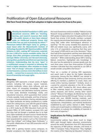 14	 NMC Horizon Report: 2015 Higher Education Edition
Proliferation of Open Educational Resources
Mid-TermTrend:DrivingEdTechadoptioninhighereducationforthreetofiveyears
D
efinedbytheHewlettFoundationin2002,open
educational resources (OER) are “teaching,
learning, and research resources that reside
in the public domain or have been released
under an intellectual property license that
permits their free use and re-purposing by others.”53
Momentum behind OER began early on, getting a
major boost when the Massachusetts Institute of
Technology founded the MIT OpenCourseWare (OCW)
initiative in 2001, making MIT instruction materials
for over 2,200 of its courses available online, free of
charge. Soon after, prestigious universities including
Carnegie Mellon University and Harvard University,
amongothers,pushedforwardtheirownopenlearning
initiatives. Understanding that the term “open” is
a multifaceted concept is essential to following this
trend in higher education; often mistaken to simply
mean “free of charge,” advocates of openness have
worked towards a common vision that defines it more
broadly — not just free in economic terms, but also in
terms of ownership and usage rights.
Overview
Altogether, OER represents a broad variety of digital
content, including full courses, course materials,
modules, textbooks, videos, tests, software, and any
other means of conveying knowledge. OER uses
Creative Commons and alternative licensing schemes
to more easily distribute knowledge, media, and
educational resources, which guarantees that content
is freely copiable, freely remixable, and free of barriers
to access, cultural sensitivities, sharing, and educational
use. Open textbooks are being considered as a viable
means for cutting excess costs with the goal of making
education more affordable for students. According
to a 2014 study by US PIRG Education Fund and the
Student PIRGs, of 2,039 students surveyed, 65% said
that they had not bought a textbook due to its high
price. Open textbooks are open-source e-books that are
freely available with nonrestrictive licenses, and have
been popularized by projects such as Rice University’s
Open Stax College54
and College Open Textbooks,55
a
non-profit collaborative of over 200 universities and 29
organizations.
While OER is gaining traction across campuses, its
broader acceptance into higher education hinges on
the issue of awareness and accessibility.56
Babson Survey
Research Group published an in-depth exploration of
OER uptake in higher education throughout the US and
found that among 2,144 faculty members surveyed,
the majority demonstrated benevolent attitudes about
using OER, unlike other technological advances in
teaching.57
Yet the survey revealed that awareness of
OER and related issues was significantly scarce, with
only 5.1% of respondents answering that they were
“very aware”of OER and its use in the classroom.58
More
than half of the respondents said they were deterred by
the lack of search tools or a comprehensive catalog of
materials.59
While understanding about OER is lacking,
Babson researchers highlighted why knowledge in
this area has the potential to increase greatly over the
next three years; more than three-quarters of faculty
members indicated that they expected to use OER or
would consider using OER in the future.60
There are a number of existing OER repositories
and search tools in place for the higher education
community. Among the first, MERLOT was started in
1997 by California State University, and has since been
offering its members a platform to create, share, and
curate online learning materials.61
Similarly, Jorum is
a portal for university educators in the UK to collect
and share OER.62
Funded by JISC, Jorum allows users
to filter materials based on community, institution,
author, keyword, and license, among other search
criteria.63
Mexico’s Tecnológico de Monterrey has been
compiling and sharing OER through “Temoa,” an online
portal with over 500,000 learning materials, each
subject to different conditions related to control of use,
reproduction, interpretation, and material distribution
established by each author. Started in 2008, “Temoa”
invites users to participate as collaborators, cataloguers,
and auditors, to evaluate the credibility of materials in
their areas of expertise.64
Implications for Policy, Leadership, or
Practice
Governmental policies have done much to shape
OER’s path through higher education environments
around the world. Researchers from IPTS documented
the trajectory of OER policies, attitudes, and trends in
“OER: A European Policy Perspective.” They highlight
the creation of the “Opening Up Education” initiative in
 