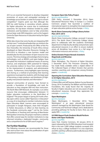 15Mid-Term Trend
2013 as an essential framework to develop integrated
economies of access and unimpeded exchange of
knowledge across borders in order for Europe to remain
competitive.65
Experts point out that although the
OER has solid footing in secondary schools, policies
for higher education are scarcer due to institutional
autonomy. Yet top-down initiatives funded by public
institutions and foundations exist to help universities
pursue large-scale OER integration, such as the Support
Centre for Open Resources in Education led by the Open
University.
While data shows that some faculty are integrating OER
on their own,66
institutional leadership can reinforce the
use of open content. Produced by the Office of the Pro
Vice Chancellor, the University of South Africa (Unisa)
developed an Open Education Resources Strategy for
2014-2016 to introduce a new business model and
detailed plan for the assimilation of open resources into
courses. TheUnisastrategyacknowledgesthatemerging
technologies, such as MOOCs and open badges, have
disrupted the institution’s traditional means of earning
revenue, and emphasizes OER’s potential for helping
the university redirect its focus from content delivery
to the improvement of academic and administrative
services. Furthermore, Unisa highlights open licensing
and sharing as a method of promoting their learning
experience to prospective students, with the larger goal
of becoming a major producer and distributor of high-
quality instructional materials and information.67
Regional communities of practice have formed to
provide a foundation of knowledge and tools for
educators as they integrate OER into their instruction.
The North-West OER Network, for example, is an online
resource that encourages collaboration between 13
higher education institutions in the North-West of
England.68
The project began in Spring 2014 with a five-
day open online course called “Openness in Education”
as a way of on-boarding its member institutions during
Open Education Week. Learners were encouraged to
participate in Google Hangouts, share their thoughts
in Twitter discussions, or reflect on their learning via
the Facebook community page.69
Led by the Centre
for Excellence in Teaching and Learning at Manchester
Metropolitan University, the project maintains a website
that offers several ways for member institutions to stay
informed including a dedicated Google+ community
and a comprehensive list of OER search engines.70
For Further Reading
The following resources are recommended for those
who wish to learn more about the proliferation of open
educational resources:
European Open Edu Policy Project
go.nmc.org/oerpolicy
(OER Policy, accessed 5 December 2014.) Open
Educational Resources Policy in Europe is a Creative
Commons project that launched a coalition of
international experts to strengthen the implementation
of open education policies across Europe. > Policy
North Shore Community College Library Action
Plan: 2014–2015
go.nmc.org/northshore
(North Shore Community College, accessed 4 January
2015.) The North Shore Community College Library
plans to collaborate with the academic technology
department to help faculty develop and promote open
educational resources in an effort to ensure students
across all disciplines have access to a full range of
information resources and services. > Policy
Online Einstein Project Reveals Scientist’s
Magnitude and Minutiae
go.nmc.org/onein
(Peter Monaghan, The Chronicle of Higher Education,
5 December 2014.) The Princeton University Press
has made freely available online a digital edition of
The Collected Papers of Albert Einstein that permits
seamless searching and comparison among Einstein’s
papers. > Leadership
Opening the Curriculum: Open Education Resources
in US Higher Education, 2014
go.nmc.org/babson
(I. Elaine Allen and Jeff Seaman, Babson Survey Research
Group, 2014.) Funded by The William and Flora Hewlett
Foundation, this study found that the majority of
faculty in higher education are not very aware of open
educational resources, though they appreciate the
concepts. > Leadership
Open Washington
go.nmc.org/opwa
(Open Washington, 3 December 2014.) “Open
Washington” is an open educational resources
network managed by the Washington State Board for
Community and Technical Colleges and is dedicated to
providing pathways for faculty to learn, find, use, and
apply OER. > Leadership
US PIRG Report Finds Students Would Perform
Better with Open Textbooks
go.nmc.org/PIRG
(Jane Park, Creative Commons, 30 January 2014.) A
report released by the US PIRG Education Fund revealed
that in the over 2,000 college students surveyed, 65%
refuse to buy a college textbook if it is too expensive,
and 94% said they suffered academically because of this
choice. > Practice
 