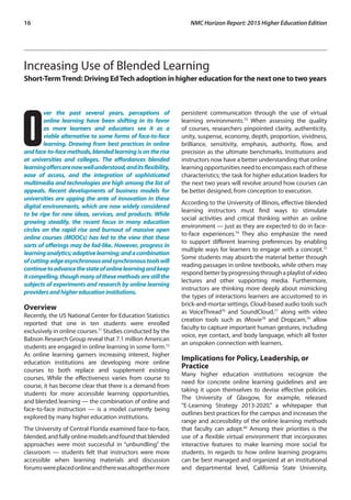 16	 NMC Horizon Report: 2015 Higher Education Edition
Increasing Use of Blended Learning 
Short-TermTrend: Driving EdTech adoption in higher education for the next one to two years
O
ver the past several years, perceptions of
online learning have been shifting in its favor
as more learners and educators see it as a
viable alternative to some forms of face-to-face
learning. Drawing from best practices in online
andface-to-facemethods,blendedlearningisontherise
at universities and colleges. The affordances blended
learningoffersarenowwellunderstood,anditsflexibility,
ease of access, and the integration of sophisticated
multimedia and technologies are high among the list of
appeals. Recent developments of business models for
universities are upping the ante of innovation in these
digital environments, which are now widely considered
to be ripe for new ideas, services, and products. While
growing steadily, the recent focus in many education
circles on the rapid rise and burnout of massive open
online courses (MOOCs) has led to the view that these
sorts of offerings may be fad-like. However, progress in
learninganalytics;adaptivelearning;andacombination
ofcutting-edgeasynchronousandsynchronoustoolswill
continuetoadvancethestateofonlinelearningandkeep
itcompelling,thoughmanyofthesemethodsarestillthe
subjects of experiments and research by online learning
providersandhighereducationinstitutions.
Overview
Recently, the US National Center for Education Statistics
reported that one in ten students were enrolled
exclusively in online courses.71
Studies conducted by the
Babson Research Group reveal that 7.1 million American
students are engaged in online learning in some form.72
As online learning garners increasing interest, higher
education institutions are developing more online
courses to both replace and supplement existing
courses. While the effectiveness varies from course to
course, it has become clear that there is a demand from
students for more accessible learning opportunities,
and blended learning — the combination of online and
face-to-face instruction — is a model currently being
explored by many higher education institutions.
The University of Central Florida examined face-to-face,
blended,andfullyonlinemodelsandfoundthatblended
approaches were most successful in “unbundling” the
classroom — students felt that instructors were more
accessible when learning materials and discussion
forumswereplacedonlineandtherewasaltogethermore
persistent communication through the use of virtual
learning environments.73
When assessing the quality
of courses, researchers pinpointed clarity, authenticity,
unity, suspense, economy, depth, proportion, vividness,
brilliance, sensitivity, emphasis, authority, flow, and
precision as the ultimate benchmarks. Institutions and
instructors now have a better understanding that online
learning opportunities need to encompass each of these
characteristics; the task for higher education leaders for
the next two years will revolve around how courses can
be better designed, from conception to execution.
According to the University of Illinois, effective blended
learning instructors must find ways to stimulate
social activities and critical thinking within an online
environment — just as they are expected to do in face-
to-face experiences.74
They also emphasize the need
to support different learning preferences by enabling
multiple ways for learners to engage with a concept.75
Some students may absorb the material better through
reading passages in online textbooks, while others may
respondbetterbyprogressingthroughaplaylistofvideo
lectures and other supporting media. Furthermore,
instructors are thinking more deeply about mimicking
the types of interactions learners are accustomed to in
brick-and-mortar settings. Cloud-based audio tools such
as VoiceThread76
and SoundCloud,77
along with video
creation tools such as iMovie78
and Dropcam,79
allow
faculty to capture important human gestures, including
voice, eye contact, and body language, which all foster
an unspoken connection with learners.
Implications for Policy, Leadership, or
Practice
Many higher education institutions recognize the
need for concrete online learning guidelines and are
taking it upon themselves to devise effective policies.
The University of Glasgow, for example, released
“E-Learning Strategy 2013-2020,” a whitepaper that
outlines best practices for the campus and increases the
range and accessibility of the online learning methods
that faculty can adopt.80
Among their priorities is the
use of a flexible virtual environment that incorporates
interactive features to make learning more social for
students. In regards to how online learning programs
can be best managed and organized at an institutional
and departmental level, California State University,
 