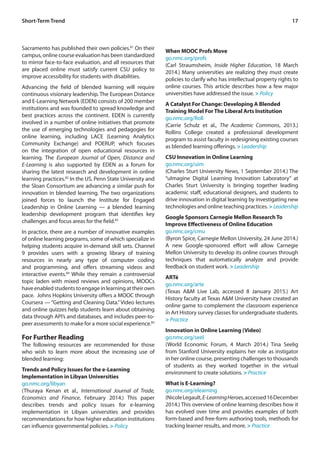 17
Sacramento has published their own policies.81
On their
campus, online course evaluation has been standardized
to mirror face-to-face evaluation, and all resources that
are placed online must satisfy current CSU policy to
improve accessibility for students with disabilities.
Advancing the field of blended learning will require
continuous visionary leadership. The European Distance
and E-Learning Network (EDEN) consists of 200 member
institutions and was founded to spread knowledge and
best practices across the continent. EDEN is currently
involved in a number of online initiatives that promote
the use of emerging technologies and pedagogies for
online learning, including LACE (Learning Analytics
Community Exchange) and POERUP, which focuses
on the integration of open educational resources in
learning. The European Journal of Open, Distance and
E-Learning is also supported by EDEN as a forum for
sharing the latest research and development in online
learning practices.82
In the US, Penn State University and
the Sloan Consortium are advancing a similar push for
innovation in blended learning. The two organizations
joined forces to launch the Institute for Engaged
Leadership in Online Learning — a blended learning
leadership development program that identifies key
challenges and focus areas for the field.83
In practice, there are a number of innovative examples
of online learning programs, some of which specialize in
helping students acquire in-demand skill sets. Channel
9 provides users with a growing library of training
resources in nearly any type of computer coding
and programming, and offers streaming videos and
interactive events.84
While they remain a controversial
topic laden with mixed reviews and opinions, MOOCs
haveenabledstudentstoengageinlearningattheirown
pace. Johns Hopkins University offers a MOOC through
Coursera — “Getting and Cleaning Data.”Video lectures
and online quizzes help students learn about obtaining
data through API’s and databases, and includes peer-to-
peer assessments to make for a more social experience.85
For Further Reading
The following resources are recommended for those
who wish to learn more about the increasing use of
blended learning:
Trends and Policy Issues for the e-Learning
Implementation in Libyan Universities
go.nmc.org/libyan
(Thuraya Kenan et al., International Journal of Trade,
Economics and Finance, February 2014.) This paper
describes trends and policy issues for e-learning
implementation in Libyan universities and provides
recommendations for how higher education institutions
can influence governmental policies. > Policy
When MOOC Profs Move
go.nmc.org/profs
(Carl Straumsheim, Inside Higher Education, 18 March
2014.) Many universities are realizing they must create
policies to clarify who has intellectual property rights to
online courses. This article describes how a few major
universities have addressed the issue. > Policy
A Catalyst For Change: Developing A Blended
Training Model For The Liberal Arts Institution
go.nmc.org/Roll
(Carrie Schulz et al., The Academic Commons, 2013.)
Rollins College created a professional development
program to assist faculty in redesigning existing courses
as blended learning offerings. > Leadership
CSU Innovation in Online Learning
go.nmc.org/uim
(Charles Sturt University News, 1 September 2014.) The
“uImagine Digital Learning Innovation Laboratory” at
Charles Sturt University is bringing together leading
academic staff, educational designers, and students to
drive innovation in digital learning by investigating new
technologies and online teaching practices. > Leadership
Google Sponsors Carnegie Mellon Research To
Improve Effectiveness of Online Education
go.nmc.org/cmu
(Byron Spice, Carnegie Mellon University, 24 June 2014.)
A new Google-sponsored effort will allow Carnegie
Mellon University to develop its online courses through
techniques that automatically analyze and provide
feedback on student work. > Leadership
ARTé
go.nmc.org/arte
(Texas A&M Live Lab, accessed 8 January 2015.) Art
History faculty at Texas A&M University have created an
online game to complement the classroom experience
in Art History survey classes for undergraduate students.
> Practice
Innovation in Online Learning (Video)
go.nmc.org/seel
(World Economic Forum, 4 March 2014.) Tina Seelig
from Stanford University explains her role as instigator
in her online course, presenting challenges to thousands
of students as they worked together in the virtual
environment to create solutions. > Practice
What is E-Learning?
go.nmc.org/elearning
(NicoleLegault,E-LearningHeroes,accessed16December
2014.) This overview of online learning describes how it
has evolved over time and provides examples of both
form-based and free-form authoring tools, methods for
tracking learner results, and more. > Practice
Short-Term Trend
 