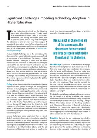 20	 NMC Horizon Report: 2015 Higher Education Edition
Significant Challenges Impeding Technology Adoption in
Higher Education
T
he six challenges described on the following
pages were selected by the project’s expert panel
in a series of Delphi-based cycles of discussion,
refinement, and voting; the expert panel was
in consensus that each is very likely to impede
the adoption of one or more new technologies if
unresolved. A complete record of the discussions and
related materials were captured in the online work site
used by the expert panel and archived at horizon.wiki.
nmc.org/Challenges.
Because not all challenges are of the same scope, the
discussionsherearesortedintothreecategoriesdefined
by the nature of the challenge. The Horizon Project
defines solvable challenges as those that we both
understand and know how to solve; difficult challenges
are ones that are more or less well-understood but for
which solutions remain elusive; and wicked challenges,
the most difficult, are categorized as complex to even
define, and thus require additional data and insights
before solutions will even be possible. Once the list of
challenges was identified, they were examined through
three meta-expressions: their implications for policy,
leadership, and practice.
Policy.While all of the identified challenges had policy
implications, two specific challenges are driving policy
decisionsonmanycampusesatthemoment.Theeasiest
one to address is creating policies that better advance
digital literacy. Governments at both the national and
local level are already making ample headway. The
Massachusetts Department of Education, for example,
has convened expert panelists from higher education
and K-12 to develop “Digital Literacy and Computer
Science Standards.” Tapping into the knowledge and
experiences of university leaders and instructors, the
goal is to better prepare students in understanding and
creatively applying technology before they even step
foot on campus.100
A more challenging policy area is that there is a great
deal of competition from new models of education. The
growing abundance of free online learning courses and
resources that can be digested at the learner’s own pace
is calling into question the need for traditional four-year
institutions. In the US, President Obama and the US
Department of Education took actions to redefine the
credit hour to encompass different kinds of activities
that reflect learning outcomes.101
Becausenotallchallengesare
ofthesamescope,the
discussionsherearesorted
intothreecategoriesdefinedby
thenatureofthechallenge.
Leadership.Again, while all the identified challenges
have leadership implications that are discussed in the
following pages, two pose roadblocks to employing
effective vision and leadership. There is a major need
to integrate more personalized learning into university
courses and accommodate each student’s needs, but
this will not be possible overnight. The Bill & Melinda
Gates Foundation has been instrumental in working
to solve this challenge. They recently founded the
Personal Learning Network which convenes more than
one dozen colleges and universities to investigate and
implement potential applications of personalized and
adaptive learning.102
Thelackofrewardsforexemplaryteachingisconsidered
by the panel as a wicked challenge that requires
visionary leadership. Universities are set up in ways that
inherently emphasize research over teaching. Carnegie
Mellon University’s Center for Teaching Excellence
and Educational Innovation is focused on being an
incubator for progressive pedagogies. Noteworthy
professors are selected for the Spotlight on Innovative
Teaching program, where they impart their wisdom to
other educators in the form of workshops.103
Practice. Each of the six challenges identified by
the expert panel presents numerous impediments for
advancing teaching and learning, but two in particular
are presenting unique obstacles. Fortunately, the expert
panel perceives the blending of formal and informal
learning to be a solvable challenge. Cork Institute of
 