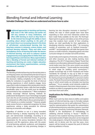 22	 NMC Horizon Report: 2015 Higher Education Edition
Blending Formal and Informal Learning
Solvable Challenge:Those that we understand and know how to solve
T
raditional approaches to teaching and learning
with roots in the 18th century and earlier are
still very common in many institutions, and
often stifle learning as much as they foster it.
As the Internet has brought the ability to learn
something about almost anything to the palm of
one’s hand, there is an increasing interest in the kinds
of self-directed, curiosity-based learning that has
long been common in museums, science centers, and
personal learning networks. These and other more
serendipitous forms of learning fall under the banner
of informal learning, and serve to enhance student
engagement by encouraging them to follow their own
learning pathways and interests. Many experts believe
that a blending of formal and informal methods of
teaching and learning can create a higher education
environment that fosters experimentation, curiosity,
and above all, creativity.106
Overview
Theblendingofinformallearningintoformaleducationis
an intriguing notion, but hampered by the lack of ways to
acknowledge and qualify learning that happens beyond
the classroom. Adding complexity to the matter is the
ability for institutions to quantify the kinds of informal
learning experiences in which students engage. Some
arguethatinordertointegrateinformaleducationintothe
formal higher education system, skills that have tangible,
transferable value in the real world must be identified
and promoted as key competencies.107
Many workplaces
already encourage informal learning methods for
professional development; Cisco’s Technology Evangelist
even cites the act of convening with like-minded people
at a restaurant or coffee shop to discuss pressing topics in
the IT industry as a creative example.108
However, people
rarely receive formal or substantial recognition for these
experiences, setting a shaky precedent for informal
learning at universities and colleges.
Regardless of whether or not it is being rewarded,
informal learning is already impacting how students
gain and demonstrate knowledge. According to an
article published in the EDUCAUSE Review, “A growing
appreciation for the porous boundaries between the
classroom and life experience, along with the power
of social learning, authentic audiences, and integrative
contexts, has created not only promising changes in
learning but also disruptive moments in teaching.”109
Indeed, the ways in which people learn have been
expanding as more and more interactive content has
been made freely available via the web. The Hechinger
Report points to games and videos as two of the primary
ways that students learn outside of their schooling.
Games are cited specifically for their applications in
developing inductive reasoning skills.110
An increasing
number of universities, such as Stanford University111
and MIT112
are leveraging the soft skills that games have
proven to instill in learners, integrating games into their
curriculum designs to simulate real world activities.
Socialmediaanditstapestryofnetworks,articles,videos,
and other resources are also making learning more
ubiquitous. The 2013“E-Expectations Report”found that
studentstrustinformationdeliveredthroughuniversities’
social media more than if the same content was posted
to universities’websites.113
Social media has transcended
its initial usage for building social connections;114
people increasingly rely on their Facebook and Twitter
newsfeeds, for example, to stay up to date on major
global events, and even use these platforms as a vehicle
for sharing and garnering feedback on personal creative
works.The book Personal Learning Networks explores the
ways in which social media can stimulate new learning
pathways.115
As an example, social networks enable the
creation of learning teams that mimic interest groups —
students are able to congregate by areas of curiosity and
even learn from each other.
Implications for Policy, Leadership, or
Practice
While much work has been done to define and explore
aspects of informal learning, ways to formally evaluate
those experiences are not as well understood. There is a
need for national policies that guide the substantiation
of informal learning across education systems. Launched
by European University Continuing Education Network,
VALERU is the development of methodology for
validating informal learning in Russia.116
VALERU is
focused on how students’ learning outcomes that were
generated outside of higher education can be integrated
into study programs. Using the framework that initiative
leaders aim to devise over the next few years, more
experts will be trained to expand the pool of informal
learning validators in Russia.
 