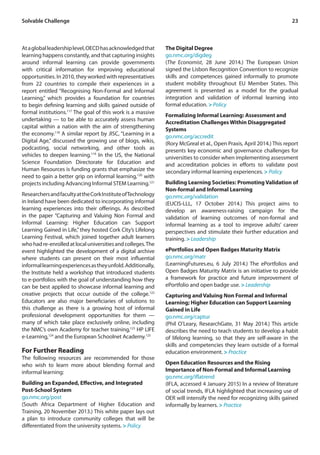 23
Atagloballeadershiplevel,OECDhasacknowledgedthat
learning happens constantly, and that capturing insights
around informal learning can provide governments
with critical information for improving educational
opportunities. In 2010, they worked with representatives
from 22 countries to compile their experiences in a
report entitled “Recognising Non-Formal and Informal
Learning,” which provides a foundation for countries
to begin defining learning and skills gained outside of
formal institutions.117
The goal of this work is a massive
undertaking — to be able to accurately assess human
capital within a nation with the aim of strengthening
the economy.118
A similar report by JISC, “Learning in a
Digital Age,” discussed the growing use of blogs, wikis,
podcasting, social networking, and other tools as
vehicles to deepen learning.119
In the US, the National
Science Foundation Directorate for Education and
Human Resources is funding grants that emphasize the
need to gain a better grip on informal learning,120
with
projects including Advancing Informal STEM Learning.121
ResearchersandfacultyattheCorkInstituteofTechnology
in Ireland have been dedicated to incorporating informal
learning experiences into their offerings. As described
in the paper “Capturing and Valuing Non Formal and
Informal Learning: Higher Education can Support
Learning Gained in Life,”they hosted Cork City’s Lifelong
Learning Festival, which joined together adult learners
whohadre-enrolledatlocaluniversitiesandcolleges.The
event highlighted the development of a digital archive
where students can present on their most influential
informallearningexperiencesastheyunfold.Additionally,
the Institute held a workshop that introduced students
to e-portfolios with the goal of understanding how they
can be best applied to showcase informal learning and
creative projects that occur outside of the college.122
Educators are also major beneficiaries of solutions to
this challenge as there is a growing host of informal
professional development opportunities for them —
many of which take place exclusively online, including
the NMC’s own Academy for teacher training,123
HP LIFE
e-Learning,124
and the European Schoolnet Academy.125
For Further Reading
The following resources are recommended for those
who wish to learn more about blending formal and
informal learning:
Building an Expanded, Effective, and Integrated
Post-School System
go.nmc.org/post
(South Africa Department of Higher Education and
Training, 20 November 2013.) This white paper lays out
a plan to introduce community colleges that will be
differentiated from the university systems. > Policy
The Digital Degree
go.nmc.org/digdeg
(The Economist, 28 June 2014.) The European Union
signed the Lisbon Recognition Convention to recognize
skills and competences gained informally to promote
student mobility throughout EU Member States. This
agreement is presented as a model for the gradual
integration and validation of informal learning into
formal education. > Policy
Formalizing Informal Learning: Assessment and
Accreditation Challenges Within Disaggregated
Systems
go.nmc.org/accredit
(Rory McGreal et al., Open Praxis, April 2014.) This report
presents key economic and governance challenges for
universities to consider when implementing assessment
and accreditation policies in efforts to validate post
secondary informal learning experiences. > Policy
Building Learning Societies: Promoting Validation of
Non-formal and Informal Learning
go.nmc.org/validation
(EUCIS-LLL, 17 October 2014.) This project aims to
develop an awareness-raising campaign for the
validation of learning outcomes of non-formal and
informal learning as a tool to improve adults’ career
perspectives and stimulate their further education and
training. > Leadership
ePortfolios and Open Badges Maturity Matrix
go.nmc.org/matr
(LearningFutures.eu, 6 July 2014.) The ePortfolios and
Open Badges Maturity Matrix is an initiative to provide
a framework for practice and future improvement of
ePortfolio and open badge use. > Leadership
Capturing and Valuing Non Formal and Informal
Learning; Higher Education can Support Learning
Gained in Life
go.nmc.org/captur
(Phil O’Leary, ResearchGate, 31 May 2014.) This article
describes the need to teach students to develop a habit
of lifelong learning, so that they are self-aware in the
skills and competencies they learn outside of a formal
education environment. > Practice
Open Education Resources and the Rising
Importance of Non-Formal and Informal Learning
go.nmc.org/iflatrend
(IFLA, accessed 4 January 2015) In a review of literature
of social trends, IFLA highlighted that increasing use of
OER will intensify the need for recognizing skills gained
informally by learners. > Practice
Solvable Challenge
 