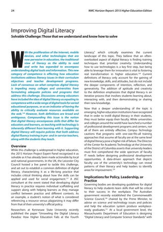 24	 NMC Horizon Report: 2015 Higher Education Edition
Improving Digital Literacy
Solvable Challenge:Those that we understand and know how to solve
W
ith the proliferation of the Internet, mobile
devices, and other technologies that are
now pervasive in education, the traditional
view of literacy as the ability to read
and write has expanded to encompass
understanding digital tools and information. This new
category of competence is affecting how education
institutions address literacy issues in their curriculum
objectives and teacher development programs.
Lack of consensus on what comprises digital literacy
is impeding many colleges and universities from
formulating adequate policies and programs that
address this challenge. Discussions among educators
haveincludedtheideaofdigital literacyas equating to
competencewithawiderangeofdigitaltoolsforvaried
educational purposes, or as an indicator of having the
ability to critically evaluate resources available on
the web.126
However, both definitions are broad and
ambiguous. Compounding this issue is the notion
that digital literacy encompasses skills that differ for
educators and learners, as teaching with technology is
inherently different from learning with it. Supporting
digital literacy will require policies that both address
digital fluency training in pre- and in-service teachers,
along with the students they teach.
Overview
While this challenge is widespread in higher education,
the 2015 Horizon Project Expert Panel recognized it as
solvable as it has already been made actionable by local
and national governments. In the UK, the Leicester City
Council hosted a live panel to tackle this challenge,
and set out to establish a common definition of digital
literacy, characterizing it as a life-long practice that
includes critical thinking about how the skills can be
applied and used for social engagement.127
A JISC
consultant at the event stated that developing digital
literacy in practice requires individual scaffolding and
support along with helping learners as they manage
conflict between practice and different contexts. As
an example, a student’s notion of what is considered
referencing a resource versus plagiarizing it may differ
from that of their university’s official policy.
Researchers at Kennesaw State University recently
published the paper “Unraveling the Digital Literacy
Paradox: How Higher Education Fails at the Fourth
Literacy,” which critically examines the current
landscape of this topic. They believe that an often-
overlooked aspect of digital literacy is finding training
techniques that prioritize creativity. Understanding
how to use technologies is a key first step, but being
able to leverage them for innovation is vital to fostering
real transformation in higher education.128
Current
definitions of literacy only account for the gaining of
new knowledge, skills, and attitudes, but do not include
the deeper components of intention, reflection, and
generativity. The addition of aptitude and creativity
to the definition emphasizes that digital literacy is an
iterative process that involves students learning about,
interacting with, and then demonstrating or sharing
their new knowledge.
Now that a deeper understanding of the topic is
emerging,highereducationinstitutionshaverecognized
that in order to instill digital literacy in their students,
they must better equip their faculty. While universities
and colleges around the world have launched a number
of professional development programs and centers, not
all of them are entirely effective. Campus Technology
cautions that programs with one-size-fits-all training
approaches that assume all faculty are at the same level
ofdigitalliteracyposeahigherriskoffailure.TheDirector
of the Center for Academic Technology at the University
of the District of Columbia asserts that university leaders
must first comprehend the wide spectrum of faculty
IT needs before designing professional development
opportunities. A data-driven approach that depicts
faculty use of the university’s technology can reveal
patterns of their literacy and help leaders to identify
areas for improvement.129
Implications for Policy, Leadership, or
Practice
Governing bodies are developing guidelines for digital
literacy to help students learn skills that will be critical
to their success in the workplace. The Australian
government recently established the Commonwealth
Science Council,130
chaired by the Prime Minister, to
advise on science and technology issues and policies
and help the education system produce workplace-
ready graduates.131
At a local government level, the
Massachusetts Department of Education is designing
“Digital Literacy and Computer Science Standards” with
 