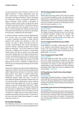 25Solvable Challenge
an expert panel that consist of leaders in both K-12 and
higher education.132
Library organizations have also
been instrumental in creating literacy standards. The
Association of College & Research Libraries developed
the “Information Literacy Competency Standards for
Higher Education,” which provide a framework to
evaluate students’ literacy levels, including their lower
and higher order thinking skills.133
Individual institutions
are also creating their own standards. In the UK, The
Open University designed the “Digital and Information
Framework,”and emphasizes the importance of students
learning how to collaborate with technology.134
In order for educators to better integrate digital literacy
into curricula, they must receive ongoing training.
It requires substantial leadership to create effective
programs that enable busy educators to take time
to learn new skills. St. Mary’s University of Texas, for
example, institutionalized their faculty development
structure, offering a yearlong program with ongoing
follow-up workshops.135
So far, this initiative has aided
instructors in flipping their classrooms, incorporating
mobile devices into their curriculum, and using video
assessment. Additionally, the St. Mary’s Faculty Institute
includes roundtable discussions with the students to get
a better sense of their digital literacy and technology
use.136
Through Arcadia University, teachers have the
opportunity to pursue a Certificate in Digital Literacy,
which focuses on integrating technology into innovative
pedagogies.137
Solving this challenge also calls for better digital literacy
support for students. Cornell University developed the
public “Digital Literacy Resources” to help their student
body become more adept at creating media-centric
presentations, conducting research, understanding
intellectual property rights, and more.138
As part of
their Mobile Development Bachelor’s Degree plan, Full
Sail University offers a digital literacy course, teaching
students to leverage digital tools in order to navigate,
evaluate, create, and critically apply information.139
Many
graduate programs are also increasingly emphasizing
the importance of digital literacy. Medical students at
the University of California-Irvine, for example, can enroll
in“Health 2.0 + Digital Literacy”to learn about trends in
healthcare technology and social media.140
Content from
the course has been made freely available in a special
collection in iTunes U.141
For Further Reading
The following resources are recommended for those
who wish to learn more about improving digital literacy:
JISC Developing Digital Literacies Infokit
go.nmc.org/diglit
(Northumbria University, 6 March 2014.) JISC has created
a set of practical guidelines, tools, and approaches to
digital literacy, examining both the ‘top down’ strategic
considerations involved in developing digital literacies
across an institution, as well as an‘on the ground’view of
what this means in practice. > Policy
The Digital Literacies Working Group
go.nmc.org/digil
(University of Liverpool, accessed 7 January 2015.)
The Digital Literacies Working Group at the University
of Liverpool facilitates projects and activities that
encourage students and faculty to explore the
capabilities that an individual needs to live, learn, and
work in a digital society. > Leadership
Journal of Digital and Media Literacy (JoDML)
go.nmc.org/jod
(Sarah Williams et al, JoDML, 15 December 2014.) JoDML
is an academic, peer-reviewed journal that seeks to
examine the ways people use technology to create,
sustain, and impact communities on local, national, and
global levels. > Leadership
Tools of Engagement Project (TOEP)
go.nmc.org/toep
(The State University of New York, accessed 7 January
2015.) The TOEP community launched by the State
University of New York provides a safe and supportive
environment for faculty to work alongside peers in
understanding, using, and reflecting on how emerging
technology tools impact the ways we collaborate and
communicate. > Leadership
20 Things Educators Need To Know About Digital
Literacy Skills
go.nmc.org/exce
(Saga Briggs, Innovation Excellence, 12 August 2014.)This
article describes some practices that can have a negative
impact on cultivating digital literacy as well as habits that
naturally promote the understanding and leveraging of
technology. > Practice
Grand Valley State University Technology Showcase
go.nmc.org/gvsu
(GrandValleyStateUniversity,accessed12January2015.)
The InformationTechnology department at GrandValley
State University created an open technology showcase
to immerse faculty, staff, and students in discovering
how emerging technologies can enhance teaching and
learning. > Practice
 