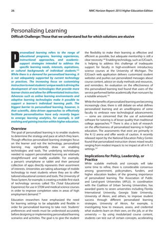 26	 NMC Horizon Report: 2015 Higher Education Edition
Personalizing Learning
Difficult Challenge:Those that we understand but for which solutions are elusive
P
ersonalized learning refers to the range of
educational programs, learning experiences,
instructional approaches, and academic-
support strategies intended to address the
specific learning needs, interests, aspirations,
or cultural backgrounds of individual students.142
While there is a demand for personalized learning, it
is not adequately supported by current technology
or practices. The increasing focus on customizing
instructiontomeetstudents’uniqueneedsisdrivingthe
development of new technologies that provide more
learner choice and allow for differentiated instruction.
Advances such as online learning environments and
adaptive learning technologies make it possible to
support a learner’s individual learning path. The
biggest barrier to personalized learning, however, is
that scientific, data-driven approaches to effectively
facilitate personalization have only recently begun
to emerge; learning analytics, for example, is still
evolvingandgainingtractionwithinhighereducation.
Overview
The goal of personalized learning is to enable students
to determine the strategy and pace at which they learn.
Though effective personalized learning strategies focus
on the learner and not the technology, personalized
learning may significantly draw on enabling
technologies and tools. The underlying technologies
needed to support personalized learning are relatively
straightforward and readily available. For example,
a person’s smartphone or tablet and their personal
collection of apps directly represents their assortment
of interests. Universities are taking advantage of mobile
technology to meet students where they are to offer
tailored educational content and tools. The University of
Texas System, for example, is creating a mobile-first stack
of technology services called TEx (Total Educational
Experience) for use in STEM and medical science courses
in order to improve completion rates in areas of high
employment demand.143
Education researchers have emphasized the need
for learning settings to be adaptable and flexible in
order for personalized learning to take root. Students’
preferences and needs must be understood accurately
beforedesigningorimplementingpersonalizedlearning
scenarios and activities. The goal is to give the student
the flexibility to make their learning as effective and
efficient as possible, but adequate mentorship is still a
clear necessity.144
Enabling technology, such as E2Coach,
is helping to address this challenge of inadequate
support for faculty in high-enrollment introductory
science courses at the University of Michigan. The
E2Coach web application delivers customized student
websites and pushes out personalized messages about
course content, advice on study methods and resources,
and reminders. An evaluation on the effectiveness of
this personalized learning tool found that users of the
service performed better academically than nonusers by
a notable amount.145
Whilethebenefitsofpersonalizedlearningarebecoming
increasingly clear, there is still debate on what defines
personalized learning and an unwillingness of some
faculty to embrace new technological advancements
— some are concerned that the use of automated
software for tutoring is of lesser quality than traditional
college approaches.146
There is also a lack of research
on the effectiveness of personalized learning in higher
education. The assessments that exist are primarily in
the K-12 arena and offer words of caution. A recently
released report by the National Education Policy Center
found that personalized instruction shows mixed results
ranging from modest impacts to no impact at all in K-12
settings.147
Implications for Policy, Leadership, or
Practice
While scalable methods and concepts will take
some time to refine, there is considerable consensus
among government, policymakers, funders, and
higher education leaders of the growing importance
of personalized learning. The Association of Public
and Land-grant Universities (APLU), in coordination
with the Coalition of Urban Serving Universities, has
awarded grants to seven universities including Florida
International University, Georgia State University,
University of Akron, and others, to improve student
success through different personalized learning
strategies. University of Akron, for example, is
investigating how to measure, assess, and credential
what students learn on their own, on the job, or at the
university — by using modularized course content,
students can test out of certain concepts, accelerating
 