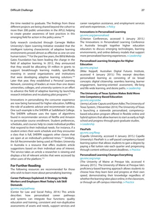 27Difficult Challenge
the time needed to graduate. The findings from these
different projects are being shared beyond the cohort to
more than 200 public universities in the APLU, helping
to create greater awareness of best practices in this
emerging field for action in the policy arena.148
Early research conducted through Carnegie Mellon
University’s Open Learning Initiative revealed that the
intelligent tutoring characteristic of adaptive learning
environments proved almost as effective as one-on-one
human tutors.149
For the past few years, the Bill & Melinda
Gates Foundation has been leading the charge in the
field of adaptive learning. In 2012, they announced
that they would be allocating $9 million in grants to
support breakthrough learning models, specifically
investing in several organizations and institutions
that were developing adaptive learning solutions.150
Later that year, they established a Personal Learning
Network, consisting of leaders at more than one dozen
universities, colleges, and university systems in an effort
to advance the field of adaptive learning by launching
research initiatives and incubating pilot programs.151
Innovations in personalizing the consumer experience
are now being harnessed for higher education, fulfilling
the role of academic advisor and recommender service.
One such example is the SHERPA at Saddleback College.
The SHERPA software uses the types of algorithms
found in recommender services of Netflix and Amazon
to personalize course enrollment. Student preferences,
schedules, and courses help to create individual profiles
that respond to their individual needs. For instance, if a
student enters their work schedule and they encounter
a class that is full, SHERPA suggests other classes that
are open at an individual’s preferred times.152
Similarly,
the bX Recommender being used at Flinders University
in Australia is a resource that offers students article
suggestions based on their individual area of interest.
The service takes an article a researcher is viewing and
displays a list of relevant articles that were accessed by
other users of the platform.153
For Further Reading
The following resources are recommended for those
who wish to learn more about personalizing learning:
Career Pathways Explained: A Strategy to Help
Workers and Employers Meet Today’s Job Skill
Demands
go.nmc.org/pathway
(Center for Law and Social Policy, 2014.) This article
describes how personalized career pathways
and systems can integrate four functions: quality
education and training, consistent and non-duplicative
assessments of assets and needs, support services and
career navigation assistance, and employment services
and work experiences. > Policy
Innovations in Personalized Learning
go.nmc.org/personalised
(Criterion Conferences, accessed 5 January 2015.)
The Innovations in Personalized Learning Conference
in Australia brought together higher education
educators to discuss emerging technologies, learning
environments, and online delivery models that support
more personalized learning experiences. > Leadership
Personalized Learning Strategies for Higher
Education
go.nmc.org/aut
(Mike Keppell, Australian Digital Futures Institute,
accessed 4 January 2015.) This excerpt describes
personalized learning as consisting of six broad
concepts: digital citizenship, seamless learning, learner
engagement, learning-oriented assessment, life-long
and life-wide learning, and desire paths. > Leadership
The University of Texas System Makes Bold Move
into Competency-Based Education
go.nmc.org/utcbe
(JennyLaCoste-CaputoandKarenAdler,TheUniversityof
Texas System, 3 November 2014.)The University ofTexas
is launching a statewide personalized, competency-
based education program offered in flexible online and
hybrid options that allow learners to start as early as high
school and progress through post-graduate studies.
> Leadership
FlexPath
go.nmc.org/flexp
(Capella University, accessed 4 January 2015.) Capella
University’s FlexPath is a self-paced competency-based
learning option that allows students to gain a degree by
paying a flat tuition rate each quarter and progressing
through content without preset deadlines. > Practice
Personalized Learning Changes Everything
go.nmc.org/umpi
(The Univerity of Maine at Presque Isle, accessed 4
January 2015.) The University of Maine at Presque Isle’s
proficiency-based learning approach allows students to
choose how they learn best and progress at their own
speed, demonstrating their knowledge regardless of
whetherthelearningtakesplaceonline,intheclassroom,
or through an off-campus internship. > Practice
 