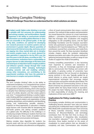 28	 NMC Horizon Report: 2015 Higher Education Edition
Teaching Complex Thinking
Difficult Challenge:Those that we understand but for which solutions are elusive
I
n today’s world, higher-order thinking is not only
a valuable skill, but necessary for understanding
and solving complex, real world problems. Equally
important is the ability to communicate complex
information surrounding global dilemmas in ways
that are accessible to the general public. In the age
of big data, conditions are optimal for developing
new research processes to examine systems and our
environment in greater depth. Massive quantities of
data traverse the Internet every day, and many sectors
are tapping into these myriad data sets to decipher
and resolve complex issues. As a result, demand for
data specialists is expected to rise by 243% over the
next five years in the UK alone, according to SAS.154
In
this environment, institutions have a responsibility to
prepare learners to take advantage of the latest tools
and techniques to help them tackle complex problems
and influence systemic change through their mode
of communication. Other emerging technologies
including semantic web and modeling software,
among other innovations, are contributing to the
experimental conditions that have the potential to
train learners in complex and systems thinking.
Overview
The term “complex thinking” refers to the ability to
understand complexity, or to comprehend how systems
work in order to solve problems.155
Complex thinking is
the application of systems thinking, which is the capacity
to decipher how individual components work together
as part of a whole, dynamic unit that creates patterns
over time.156
Computational thinking is another higher-
order thinking skill that complements complex thinking,
and it entails logical analysis and organization of data;
modeling, abstractions, and simulations; and identifying,
testing, and implementing possible solutions.157
Emphasis on these approaches in education is helping
equip learners with essential skills for deciphering the
real-world systems and solving complex problems
on a global scale. The difficulty in this challenge is in
introducing complex thinking to students that have not
yet had exposure to these modes of problem-solving
along with related communication techniques.
Making complex ideas digestible for students has
become easier with the use of innovative approaches
suchasdatavisualization,alsoreferredtoasinfographics,
a form of visual communication that coveys a succinct
narrative. This method of data analysis and presentation
has moved beyond the sciences to a more mainstream
platform — journalism. Data journalism is an emerging
field that leverages data visualization and engaging
infographics to tell compelling stories, and the Open
Knowledge Foundation and the European Journalism
Centre who partnered to produce The Data Journalism
Handbook in 2011 have formalized its use.158
With over 70
contributors sourced from universities and media firms
from around the world, The Data Journalism Handbook
includes chapters about the symbiotic relationship
between journalists and coders, the various methods of
gathering and presenting data, as well as a range of case
studies to support this mode of storytelling.
Creating compelling presentations is also becoming
more important to scientists and researchers at
universities, as they are increasingly expected to be
able to communicate their findings and connect with
the public. A growing number of universities have
established programs that are focused on developing
young scientists in this area. Typically guided by an
artistic director or acting coach, learners are taught
improvisational techniques that encourage relaxed
communication and positive attitudes about failure. The
Alan Alda Center for Communicating Science at Stony
Brook University has pioneered instruction in this area.
Located within the Stony Brook School of Journalism,
the project has been helping young scientists deliver
on their responsibility of sharing the meaning and
implications of their work since 2009.159
Implications for Policy, Leadership, or
Practice
Encouraging complex thinking and communication is
challenging because educators have only just started
articulating this multifaceted need in higher education.
PBS’s Media Shift coordinated educators from University
of Miami, Columbia University, Temple University,
University of Wisconsin-Madison, and technology
contributors from The New York Times to discuss the
rising importance of integrating data visualization
into journalism education.160
Via a Twitter-mediated
discussion, these leaders touched on the power of
visualization to reveal patterns that are shrouded in
complexity and data. Commentators also remarked
 