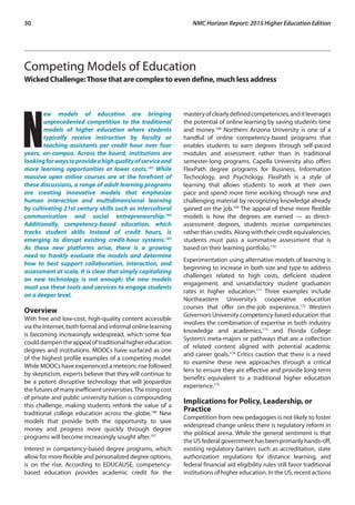 30	 NMC Horizon Report: 2015 Higher Education Edition
Competing Models of Education
Wicked Challenge:Those that are complex to even define, much less address
N
ew models of education are bringing
unprecedented competition to the traditional
models of higher education where students
typically receive instruction by faculty or
teaching assistants per credit hour over four
years, on-campus. Across the board, institutions are
lookingforwaystoprovideahighqualityofserviceand
more learning opportunities at lower costs.163
While
massive open online courses are at the forefront of
these discussions, a range of adult learning programs
are creating innovative models that emphasize
human interaction and multidimensional learning
by cultivating 21st century skills such as intercultural
communication and social entrepreneurship.164
Additionally, competency-based education, which
tracks student skills instead of credit hours, is
emerging to disrupt existing credit-hour systems.165
As these new platforms arise, there is a growing
need to frankly evaluate the models and determine
how to best support collaboration, interaction, and
assessment at scale. It is clear that simply capitalizing
on new technology is not enough; the new models
must use these tools and services to engage students
on a deeper level.
Overview
With free and low-cost, high-quality content accessible
viatheInternet,bothformalandinformalonlinelearning
is becoming increasingly widespread, which some fear
coulddampentheappealoftraditionalhighereducation
degrees and institutions. MOOCs have surfaced as one
of the highest profile examples of a competing model.
While MOOCs have experienced a meteoric rise followed
by skepticism, experts believe that they will continue to
be a potent disruptive technology that will jeopardize
thefuturesofmanyinefficientuniversities.Therisingcost
of private and public university tuition is compounding
this challenge, making students rethink the value of a
traditional college education across the globe.166
New
models that provide both the opportunity to save
money and progress more quickly through degree
programs will become increasingly sought after.167
Interest in competency-based degree programs, which
allow for more flexible and personalized degree options,
is on the rise. According to EDUCAUSE, competency-
based education provides academic credit for the
masteryofclearlydefinedcompetencies,anditleverages
the potential of online learning by saving students time
and money.168
Northern Arizona University is one of a
handful of online competency-based programs that
enables students to earn degrees through self-paced
modules and assessment rather than in traditional
semester-long programs. Capella University also offers
FlexPath degree programs for Business, Information
Technology, and Psychology. FlexPath is a style of
learning that allows students to work at their own
pace and spend more time working through new and
challenging material by recognizing knowledge already
gained on the job.169
The appeal of these more flexible
models is how the degrees are earned — as direct-
assessment degrees, students receive competencies
rather than credits. Along with their credit equivalencies,
students must pass a summative assessment that is
based on their learning portfolio.170
Experimentation using alternative models of learning is
beginning to increase in both size and type to address
challenges related to high costs, deficient student
engagement, and unsatisfactory student graduation
rates in higher education.171
Three examples include
Northeastern University’s cooperative education
courses that offer on-the-job experience,172
Western
Governors University competency-based education that
involves the combination of expertise in both industry
knowledge and academics,173
and Florida College
System’s meta-majors or pathways that are a collection
of related content aligned with potential academic
and career goals.174
Critics caution that there is a need
to examine these new approaches through a critical
lens to ensure they are effective and provide long-term
benefits equivalent to a traditional higher education
experience.175
Implications for Policy, Leadership, or
Practice
Competition from new pedagogies is not likely to foster
widespread change unless there is regulatory reform in
the political arena. While the general sentiment is that
the US federal government has been primarily hands-off,
existing regulatory barriers such as accreditation, state
authorization regulations for distance learning, and
federal financial aid eligibility rules still favor traditional
institutions of higher education. In the US, recent actions
 