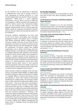 31Wicked Challenge
by the President and US Department of Education
in redefining the credit hour to include amount of
work represented by learning outcomes is a step
forward, helping foster the growth of these innovative
approaches.176
While there is a more supportive
environment in the US, there is concern in India that
over-regulation is stifling innovation and impeding the
growth of online courses there. Government leaders
there cite that ensuring quality control is the main
obstacle, while businesses such as Coursera argue that
MOOCs should be embraced and allowed to flourish
because they do a better job at preparing students for
the workforce.177
Increasing workforce preparedness has been cited
as one of the forces encouraging more innovative
pedagogical models, and projects such as Liverpool
John Moores University’s World of Work program is
serving as a leader in this area. As one of the UK’s new
generation universities, the research university stresses
work-related learning and skill development through
the involvement of business experts from leading
organizations such as Airbus, Ford Europe, and Sony.
Students develop a set of skills that are verified through
an employer-approved Skills Statement and interview
during the course of their studies. Quest University in
Canada is a lauded example of how institutions are
engaging students at a deeper level. During the first two
years of study, students complete the same foundational
courses in a seminar-discussion format then select
individual learning paths based on their personal
interests and passion. There are no grades or lectures at
Quest University; instead students receive check marks
to indicate they are engaged in their learning.178
Online learning is helping to facilitate entire new areas
of focus and growth beyond MOOCs at global higher
education institutions. Minerva University, for example,
is a radically different university that focuses on key
skill building in various cities instead of information
transferring on a single campus. The university recently
took in its first cohort of 33 students from different parts
of the world — they do not take classes, but engage in
intensive interactive online seminars. Students begin
their journey their first year in California, then spend
each semester in a different city around the world where
they use the cities’ infrastructures to explore and create
their own university experiences.179
Creating a new
model that reduces geographical barriers and exposes
students to global issues is also the focus of the work
of Aga Khan University and University of Toronto. They
have recently begun using blended learning strategies
to connect students from different backgrounds and
expose them to challenges facing the global health
community.180
For Further Reading
The following resources are recommended for those
who wish to learn more about competing models of
education:
Are We Ready for Innovation? A Bold New Model for
Higher Education
go.nmc.org/bold
(Mohammad H. Qayoumi et al., San Jose University,
accessed 6 January 2015.) San Jose State has proposed
a framework that universities can use to transform their
undergraduate education offerings in ways that adapt to
the modern educational landscape. > Policy
Universities of Art and Design Adapt to Show the
Value of Their Degrees
go.nmc.org/value
(Rosanna Tamburri, University Affairs, 29 October 2014.)
In response to pressures from the job market and to
prove their degrees are valuable, many universities of
art and design are evolving to combine other disciplines
into their programs like engineering, business, science,
and research. > Policy
Is Minerva University Redefining 21st Century
Education?
go.nmc.org/experience
(Laju Arenyeka, All Africa, 7 November 2014.) Minerva
University is a new model of higher education that offers
intensive, interactive seminars in a virtual environment.
The students spend each semester in a different part of
the world, and at the end of their four-year degree will
have experienced living in at least seven different cities.
> Leadership
Students Explore New Models of Higher Education
with Dean Pritchett
go.nmc.org/pritch
(University of Pennsylvania Law School, 8 December
2014.) The University of Pennsylvania Law School
created a course called“New Models for Post-Secondary
Education” in which students examine and confront
challenges to earning a degree by exploring alternative
educational models. > Leadership
What MOOCs Are Teaching Universities About Active
Learning
go.nmc.org/mteach
(MindShift, 30 October 2014.) While MOOCs have yet
to replace expensive college degrees, the edX CEO
maintains that MOOCs have made a powerful impact
on the higher education environment by inspiring new
approaches to learning such as the flipped classroom.
> Practice
 