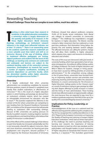 32	 NMC Horizon Report: 2015 Higher Education Edition
Rewarding Teaching
Wicked Challenge:Those that are complex to even define, much less address
T
eaching is often rated lower than research in
academia. In the global education marketplace,
a university’s status is largely determined on
the quantity and quality of its research. In the
Times Higher Education’s World University
Rankings methodology, an institution’s research
influence is the single most influential indicator out
of their 13 criteria.181
There is an overarching sense
in the academic world that research credentials are
a more valuable asset than talent and skill as an
instructor. Because of this way of thinking, efforts
to implement effective pedagogies are lacking.
Adjunct professors and students feel the brunt of this
challenge, as teaching-only contracts are underrated
and underpaid, and learners are subject to the
outdated teaching styles of the university’s primary
researchers. Overemphasis on research has caused
a number of negative ramifications, including an
excessive dependence on part-time faculty, which
has diminished mobility within higher education,
complicating the dilemma even further.182
Overview
It is largely understood that when university
administrators are considering candidates for tenured,
full-time positions, extent of research is weighted more
heavily than student evaluations or effectiveness of
instruction.183
This is the result of a higher education
system in which funding and prestige are derived from
an institution’s scholarly imprint, which has created
an inhospitable environment for educators who like
to teach.184
The Guardian explored this dilemma in the
context of the EU where universities are competing to
earn funding from the Research Excellence Framework
(REF),aninitiativeoftheUKgovernmentthatwillprovide
funding to institutions with outstanding rankings.
Because of REF, universities are putting pressure on
faculty to publish research, invoking negative reactions
among professors and teaching fellows who believe that
quality of instruction is undervalued.185
Oneoftheeffectsofthiswickedchallengeisthatreliance
on part-time faculty has increased substantially, but this
is not necessarily a benefit for adjunct instructors. More
and more American universities are favoring part-time
employment over long-term, tenured positions.186
A
2014 report by the American Association of University
Professors showed that adjunct professors comprise
76.4% of US faculty across institutions, from liberal
arts colleges to research universities to community
colleges.187
This challenge has engendered a struggle
for teachers in higher education. The Atlantic recently
covered a labor movement that has coalesced as more
part-time professors find themselves living below the
poverty line and working between several colleges.
The affected instructors are calling for systemic change
that will allow them mobility in higher education,
which requires time, space, and resources to develop as
educators and scholars.
The roots of this issue are interwoven with past trends in
university funding, which have generated a host of neg-
ative consequences. According to Jeffrey Selingo, author
of College (Un)Bound: The Future of Higher Education and
What It Means for Students, changes in hiring practic-
es have been caused by shifting priorities of university
administrators.188
As the competition among colleges
in the US grows fiercer, universities have focused fund-
ing on improving student services and amenities over
improving teaching and learning within the classroom.
Moreover, in a recent commentary for The Chronicle on
Higher Education, Selingo points to this “mission creep”
as a result of institutions trying to gain prestige by inflat-
ing their degree offerings to justify increases in tuition
and the hiring of more administration. These funding
trends have affected students at regional public colleges
the most because they are expected to pay more for a
mediocre graduate experience that fails to live up to the
quality of its associated flagship research university.189
Implications for Policy, Leadership, or
Practice
Acknowledgement of the issue at a national level has
offeredastartingpointforaddressingthiscomplexissue.
The EU has recognized this multifaceted dilemma in the
2013“Report to the European Commission on Improving
the Quality of Teaching and Learning in Europe’s Higher
Education Institutions,”which laid out three main points
of this challenge: the need to prioritize teaching and
learning over research, the importance of training
faculty members to teach at a first-rate standard, and for
policymakers and thought leaders to push institutions
of higher education to reevaluate their missions so that
teaching is a keystone.190
The Australian government
 