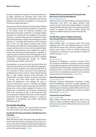 33Wicked Challenge
has also recognized the quality of learning experiences
in higher education by allocating grant funds from
their 2014-2015 Department of Education and Training
Budget to the Promotion of Excellence in Learning and
Teaching in Higher Education.191
Thereareanumberofinstitutionsthathavetakenthelead
in improving and prioritizing the quality of instruction.
At the Eberly Center for Teaching Excellence and
Educational Innovation, professors at Carnegie Mellon
University are selected for the Spotlight on Innovative
Teaching, a semester-long period of recognition where
they host workshops to impart their techniques to other
educators.192
In Canada, administrators atYork University
plan to hire over 200 faculty members that will be
teaching-focused. While the workload balance between
research and instruction is more even in Canadian higher
education, administrations have justified the need to
create more teaching-centered positions, especially in
regional public universities rather than flagship research
institutions. It is important to point out that for Canadian
universities, teaching-focused faculty are offered
comparable pay, benefits, and tenure.193
Overemphasis on research can be corrected within the
classroom,throughtheuseofmoreeffectivepedagogies,
which are often adopted at the departmental level. At
The University of Texas, instructors in the Department
of Mathematics have turned to inquiry-based learning
(IBL) to help students become active generators of
mathematical concepts instead of passive consumers
of lectures. Since their initial success with Number
Theory, the department now employs IBL across a
range of mathematics courses.194
Similarly, the flipped
classroom promotes hands-on learning and interaction
during class, and has been adopted by faculty at the
Department of Electrical and Computer Engineering
(ECE) at the University of Utah. In discussing the hype
surrounding this method of instruction, an ECE educator
commented that the flipped classroom is simply an
application of technology that enables high-quality
teaching practices.195
For Further Reading
The following resources are recommended for those
who wish to learn more about rewarding teaching:
Faculty Not On Tenure Track Rises Steadily Over Past
4 Decades
go.nmc.org/strike
(NPR, 20 February 2014.) A faculty strike canceled classes
at the University of Illinois at Chicago. Tenure track, non-
tenure track, and contingent faculty all stood together to
push for contingent faculty members who are full-timers
to have their pay increased. > Policy
Student Outcomes Assessment Among the New
Non-Tenure-Track Faculty Majority
go.nmc.org/outcomes
(Adrianna Kezar and Daniel Maxey, Learning Outcome
Assessment, July 2014.) This paper presents three
current courses of action for campus leaders to consider
that would allow them to foster more robust assessment
models to support the work of today’s faculty and
improve conditions facing non-tenure-track faculty.
> Policy
The Wal-Mart-ization of Higher Education:
How Young Professors are Getting Screwed
go.nmc.org/walmart
(Keith Hoeller, Salon, 16 February 2014.) This article
highlights that 75% of all college professors in the US
teach off the tenure track. Thus the academic two-tier
system must change so that it includes rewards and
recognition for non-tenure track educators instead of
only the tenured. > Policy
The Core
go.nmc.org/core
(University of Oklahoma, accessed 8 January 2015.)
The University of Oklahoma created an Active Learning
FacultyFellowsprograminwhichprofessorsareawarded
a stipend for their participation and paired with an active
learning mentor to assist with transitioning an existing
course into an outstanding example of an innovative,
team-based active learning class. > Leadership
Rewarding Creative Curriculum
go.nmc.org/creacurr
(Brendan Cosgrove, Northwestern University, 19 May
2014.) Northwestern University recently awarded two
professors a $12,500 grant cosponsored by the Alumnae
of Northwestern University and the Office of the Provost
that will support the development of their innovative
course ideas. > Leadership
I Used to Be a Good Teacher
go.nmc.org/usedto
(Alice Umber, Chronicle Vitae, 20 August 2014.) In this
article an adjunct professor explains why she gave up
the tenure track and the difficulties that have come with
that decision. > Practice
 