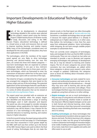 34	 NMC Horizon Report: 2015 Higher Education Edition
Important Developments in Educational Technology for
Higher Education
E
ach of the six developments in educational
technology detailed in this section were selected
by the project’s expert panel using the Horizon
Project’s Delphi-based process of iterative rounds
of study, discussion, and voting. In the NMC
Horizon Project, educational technology is defined
in a broad sense as tools and resources that are used
to improve teaching, learning, and creative inquiry.
While many of the technologies considered were not
developed for the sole purpose of education, they have
clear applications in the field.
The technologies, which the members of the expert
panel agreed are very likely to drive technology
planning and decision-making over the next five
years, are sorted into three time-related categories —
near-term technologies that are expected to achieve
widespread adoption in one year or less; mid-term
technologies that will take two to three years; and far-
term technologies, which are forecasted to enter the
mainstream of education within four to five years. Each
technology topic opens with an overview of the topic.
The initial list of topics considered by the expert panel
was arranged into categories that were based on the
primary origin and use of the technology. The potential
applications of the technologies featured, specifically in
the context of global higher education, were considered
in a series of online discussions that can be viewed at
horizon.wiki.nmc.org/Horizon+Topics.
The expert panel was provided with an extensive set
of background materials when the project began
that identified and documented a range of existing
technologies used in both education and beyond.
The panel was also encouraged to consider emerging
technologies whose applications for higher education
institutions may still be distant. A key criterion for the
inclusion of a new technology in this edition was its
potential relevance to teaching, learning, and creative
inquiry in higher education.
Inthefirstroundofvoting,theexpertgroupreducedthe
master set, shown on the next page, to 12 technologies
that were then researched in much greater depth by
the NMC staff. Each was then written up in the format
of the NMC Horizon Report and used to inform the final
round of voting. Technologies that do not make the
interim results or the final report are often thoroughly
discussed on the project wiki at horizon.wiki.nmc.org.
Sometimes a candidate technology does not get voted
in because the expert panel believes it is already in
widespread use in higher education, or, in other cases,
they believe the technology is more than five years
away from widespread adoption. Some technologies,
while intriguing, do not have enough credible project
examples to substantiate them.
There are currently seven categories of technologies,
tools, and strategies for their use that the NMC monitors
continuously. These are not a closed set, but rather are
intended to provide a way to illustrate and organize
emerging technologies into pathways of development
that are or may be relevant to learning and creative
inquiry. The list of seven categories has proven fairly
consistent, but new technologies are added within
these categories in almost every research cycle; others
are merged or updated. Collectively, the categories
serve as lenses for thinking about innovation; each is
defined below.
>	Consumer technologies are tools created for recre-
ational and professional purposes and were not de-
signed, at least initially, for educational use — though
they may serve well as learning aids and be quite
adaptable for use in universities and colleges. These
technologies find their ways into institutions because
people are using them at home or in other settings.
>	Digital strategies are not so much technologies as
they are ways of using devices and software to enrich
teaching and learning, whether inside or outside of
the classroom. Effective digital strategies can be used
in both formal and informal learning; what makes
them interesting is that they transcend conventional
ideas to create something that feels new, meaningful,
and 21st century.
>	Enabling technologies are those technologies that
have the potential to transform what we expect of our
devices and tools. The link to learning in this category
is less easy to make, but this group of technologies
is where substantive technological innovation begins
to be visible. Enabling technologies expand the reach
of our tools, make them more capable and useful, and
often easier to use as well.
 