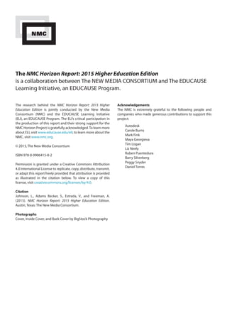 The NMC Horizon Report: 2015 Higher Education Edition
is a collaboration between The NEW MEDIA CONSORTIUM and The EDUCAUSE
Learning Initiative, an EDUCAUSE Program.
The research behind the NMC Horizon Report: 2015 Higher
Education Edition is jointly conducted by the New Media
Consortium (NMC) and the EDUCAUSE Learning Initiative
(ELI), an EDUCAUSE Program. The ELI’s critical participation in
the production of this report and their strong support for the
NMC Horizon Project is gratefully acknowledged.To learn more
about ELI, visit www.educause.edu/eli; to learn more about the
NMC, visit www.nmc.org.
© 2015, The New Media Consortium
ISBN 978-0-9906415-8-2
Permission is granted under a Creative Commons Attribution
4.0 International License to replicate, copy, distribute, transmit,
or adapt this report freely provided that attribution is provided
as illustrated in the citation below. To view a copy of this
license, visit creativecommons.org/licenses/by/4.0.
Citation
Johnson, L., Adams Becker, S., Estrada, V., and Freeman, A.
(2015). NMC Horizon Report: 2015 Higher Education Edition.
Austin, Texas: The New Media Consortium.
Photographs
Cover, Inside Cover, and Back Cover by BigStock Photography
Acknowledgements
The NMC is extremely grateful to the following people and
companies who made generous contributions to support this
project:
Autodesk
Carole Burns
Mark Fink
Maya Georgieva
Tim Logan
Liz Neely
Ruben Puentedura
Barry Silverberg
Peggy Snyder
Daniel Torres
 