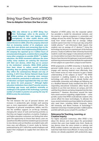 36	 NMC Horizon Report: 2015 Higher Education Edition
Bring Your Own Device (BYOD)
Time-to-Adoption Horizon: OneYear or Less
B
YOD, also referred to as BYOT (Bring Your
Own Technology), refers to the practice of
people bringing their own laptops, tablets,
smartphones, or other mobile devices with
them to the learning or work environment. Intel
coined the term in 2009, when the company observed
that an increasing number of its employees were
using their own devices and connecting them to the
corporate network. Since implementing BYOD policies,
the company has reported up to 5 million hours of
annualproductivitygains,astatisticthatiscompelling
many other companies to consider BYOD.196
In higher
education, the BYOD movement addresses the same
reality; many students are entering the classroom
with their own devices, which they use to connect
to the institutions’ networks. While BYOD policies
have been shown to reduce overall technology
spending, they are gaining traction more so because
they reflect the contemporary lifestyle and way of
working. A 2013 Cisco Partner Network Study found
that BYOD practices are becoming more common
across industries, particularly in education; over 95%
of educators surveyed responded that they use their
own device for work purposes.197
Although higher
education institutions have cited IT security concerns,
technology gap issues, and platform neutrality as
challenges to the uptake of this technology, a growing
number of models in practice are paving the way for
BYOD to enter the mainstream.
Overview
The link between the use of personal devices and
increases in productivity gets stronger each passing
year as more organizations adopt BYOD policies. The
integration of personal smartphones, tablets, and PCs
into the workflow supports an on-the-go mentality,
changing the nature of work and learning activities so
that they can happen anywhere, at anytime. Employers
and higher education institutions are finding that when
given the opportunity to choose their device, users are
savedfromtheeffortandtimeneededtogetaccustomed
to new devices and can therefore accomplish tasks with
more ease and efficiency. A recent study by Gartner
predicted that by 2017, half of the world’s employers will
expect their employees to supply their own device for
work.198
Adoption of BYOD policy into the corporate sphere
has provided a model for educational contexts, and
the practice is gaining acceptance in universities and
colleges all over the world. The latest “College Explorer”
study from re:fuel reveals that on average, college
students spend more than 3.5 hours per day using their
mobile phones,199
and Information Week reports that
students own an average of 2.7 devices.200
Using this
technology has become an essential part of the learning
process; a study at California State University found that
students could only engage in educational activities for
six minutes before turning to their devices for support.201
Devices have become the gateways to personal working
and learning environments that facilitate the exploration
of new subjects at a pace that is unique to each learner.
BYOD proponents at Griffith University in Australia cite
personal mobile device use as a way for students to
engage with learning material more effectively; they
have instant access to more resources to gain a better
understanding of the subjects at hand.202
The BYOD
movement is enabling students to learn using the
technology with which they are already familiar and
comfortable. Universities and colleges are following suit
as a Bradford Network Study revealed that 85% of the
responding educational institutions allow faculty and
students to use their own devices on campus, and 52%
said that those devices are being integrated into the class
experience.203
However, discussions around the topic
have raised concerns regarding a digital divide — some
pundits caution that BYOD could alienate students who
cannot afford the latest technologies. To alleviate this
issue, several institutions purchase tablets for all students
who need them, including Bethel University, Seton
Hill University, and Illinois Institute of Technology.204
SödertörnUniversityinSwedenprovides13,000students
and 850 staff with access to both PCs and Macs.205
Relevance for Teaching, Learning, or
Creative Inquiry
For higher education institutions, often BYOD is less
about the devices and more about the personalized
content that users have loaded onto them. Rarely do
two devices share the same content or settings, and
BYOD enables students and educators to leverage the
tools that make them most efficient. In many cases, their
devices are already populated with productivity apps,
 