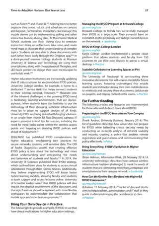 37Time-to-Adoption Horizon: One Year or Less
such as Skitch206
and iTunes U,207
helping them to better
organize their notes, syllabi, and schedules on campus
and beyond. Furthermore, instructors can leverage this
mobile device use by implementing polling and other
interactive features during class. At Manchester Medical
School, students use iPads during class to annotate
instructors’slides, record lectures, take notes, and create
mind maps to illustrate their understanding of complex
topics. Students are also able to share documents with
each other more easily through the Dropbox app.208
In
a do-it-yourself manner, biology students at Missouri
University of Science and Technology are using their
smartphones, along with cheap plywood, Plexiglass, and
LED laser pointers to design their own microscopes to
use for lab work.209
Higher education institutions are increasingly updating
their IT infrastructures to accommodate BYOD policies.
University College London, for example, is home to a
dedicated IT service desk that helps connect students
to their wireless network, Eduroam.210
However, one
of the inherent challenges in the growing BYOD trend
is facilitating learning environments that are device-
agnostic; when students have the flexibility to use the
technology of their choosing, sufficient infrastructure
must be in place to support devices of all kinds.
University CTOs are being tasked with forging solutions.
In an article from Higher Ed Tech Decisions, campus IT
experts provided critical tips for success, including the
need for more radio waves within the wireless access
points and focusing on devising BYOD policies well
ahead of deployment.211
EDUCAUSE has published BYOD considerations for
higher education, emphasizing best practices for
secure networks, systems, and sensitive data. The CIO
of Roche Diagnostics asserts that creating effective
BYOD policy is less about the technology and more
about understanding and anticipating the needs
and behaviors of students and faculty.212
In 2014, the
University of Scranton published their BYOD strategy,
which outlined their plans for students to access virtual
laboratories through their mobile devices. Additionally,
they believe implementing BYOD will foster better
hybrid learning models, allowing faculty and students
to both capture and access lectures online. University
of Scranton leaders assert that BYOD policies will also
impact the physical environment of the classroom, and
that rigid furniture should be replaced with more flexible
workspaces to accommodate the collaboration that
mobile apps and other features promote.213
Bring Your Own Device in Practice
The following links provide examples of BYOD in use that
have direct implications for higher education settings:
Managing the BYOD Program at Broward College
go.nmc.org/ster
Broward College in Florida has successfully managed
their BYOD at a large scale. They currently have an
estimated 20,000 personally and college-owned devices
on the network. > Leadership
BYOD at King’s College London
go.nmc.org/kin
King’s College London implemented a private cloud
platform that allows students and faculty from 150
countries to use their own devices to access a virtual
desktop. > Practice
Scalable Collaborative Learning Spaces at Pitt
go.nmc.org/scal
The University of Pittsburgh is constructing three
innovativeclassroomsthatwillserveasmodelsforfuture
learning spaces, featuring technologies that enable
students and instructors to use their own mobile devices
to wirelessly and securely share documents, collaborate
on projects, and display content in the rooms. > Practice
For Further Reading
The following articles and resources are recommended
for those who wish to learn more about BYOD:
Preparing for the BYOD Invasion on Your Campus
go.nmc.org/inv
(Frank Andrus, University Business, January 2014.) This
list of guidelines describes how universities can prepare
for BYOD while balancing critical security needs by
conducting an in-depth analysis of network visibility
and security, creating a policy that enables remote
registration and guest access, and communicating that
policy effectively. > Policy
Bring Everything: BYOD’s Evolution in Higher
Education
go.nmc.org/helman
(Brian Helman, Information Week, 28 February 2014.) A
university technologist describes how campus wireless
infrastructure has been challenged to meet the needs of
students that are connecting more than just laptops and
smartphones to their campus network. > Leadership
How Can We Get the Best Devices into HigherEd
BYOD Classrooms?
go.nmc.org/howcan
(Edcetera, 11 February 2014.) This list of dos and don’ts
aims to help teachers, administrators and IT staff as they
guide students in bringing the best devices to class.
> Practice
 