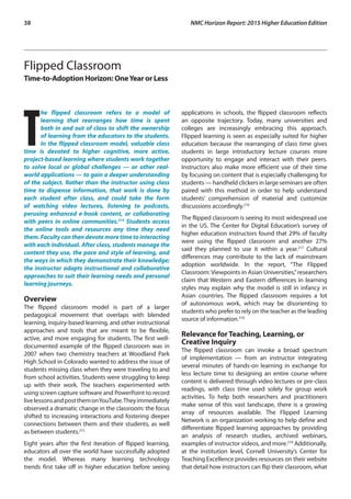 38	 NMC Horizon Report: 2015 Higher Education Edition
Flipped Classroom
Time-to-Adoption Horizon: OneYear or Less
T
he flipped classroom refers to a model of
learning that rearranges how time is spent
both in and out of class to shift the ownership
of learning from the educators to the students.
In the flipped classroom model, valuable class
time is devoted to higher cognitive, more active,
project-based learning where students work together
to solve local or global challenges — or other real-
world applications — to gain a deeper understanding
of the subject. Rather than the instructor using class
time to dispense information, that work is done by
each student after class, and could take the form
of watching video lectures, listening to podcasts,
perusing enhanced e-book content, or collaborating
with peers in online communities.214
Students access
the online tools and resources any time they need
them.Facultycanthendevotemoretimetointeracting
with each individual. After class, students manage the
content they use, the pace and style of learning, and
the ways in which they demonstrate their knowledge;
the instructor adapts instructional and collaborative
approaches to suit their learning needs and personal
learning journeys.
Overview
The flipped classroom model is part of a larger
pedagogical movement that overlaps with blended
learning, inquiry-based learning, and other instructional
approaches and tools that are meant to be flexible,
active, and more engaging for students. The first well-
documented example of the flipped classroom was in
2007 when two chemistry teachers at Woodland Park
High School in Colorado wanted to address the issue of
students missing class when they were traveling to and
from school activities. Students were struggling to keep
up with their work. The teachers experimented with
using screen capture software and PowerPoint to record
livelessonsandpostthemonYouTube.Theyimmediately
observed a dramatic change in the classroom: the focus
shifted to increasing interactions and fostering deeper
connections between them and their students, as well
as between students.215
Eight years after the first iteration of flipped learning,
educators all over the world have successfully adopted
the model. Whereas many learning technology
trends first take off in higher education before seeing
applications in schools, the flipped classroom reflects
an opposite trajectory. Today, many universities and
colleges are increasingly embracing this approach.
Flipped learning is seen as especially suited for higher
education because the rearranging of class time gives
students in large introductory lecture courses more
opportunity to engage and interact with their peers.
Instructors also make more efficient use of their time
by focusing on content that is especially challenging for
students — handheld clickers in large seminars are often
paired with this method in order to help understand
students’ comprehension of material and customize
discussions accordingly.216
The flipped classroom is seeing its most widespread use
in the US. The Center for Digital Education’s survey of
higher education instructors found that 29% of faculty
were using the flipped classroom and another 27%
said they planned to use it within a year.217
Cultural
differences may contribute to the lack of mainstream
adoption worldwide. In the report, “The Flipped
Classroom: Viewpoints in Asian Universities,”researchers
claim that Western and Eastern differences in learning
styles may explain why the model is still in infancy in
Asian countries. The flipped classroom requires a lot
of autonomous work, which may be disorienting to
students who prefer to rely on the teacher as the leading
source of information.218
Relevance for Teaching, Learning, or
Creative Inquiry
The flipped classroom can invoke a broad spectrum
of implementation — from an instructor integrating
several minutes of hands-on learning in exchange for
less lecture time to designing an entire course where
content is delivered through video lectures or pre-class
readings, with class time used solely for group work
activities. To help both researchers and practitioners
make sense of this vast landscape, there is a growing
array of resources available. The Flipped Learning
Network is an organization working to help define and
differentiate flipped learning approaches by providing
an analysis of research studies, archived webinars,
examples of instructor videos, and more.219
Additionally,
at the institution level, Cornell University’s Center for
Teaching Excellence provides resources on their website
that detail how instructors can flip their classroom, what
 