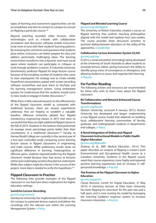 39
types of learning and assessment opportunities can be
accomplished, and who to contact on campus to consult
on flipping a particular course.220
Beyond watching recorded video lectures, other
technologies such as e-books with collaborative
annotation and discussion software enable instructors
to be more in tune with their students’learning patterns.
By reviewing the comments and questions that students
pose online, instructors can better prepare for class and
address particularly challenging ideas. The learning
environment transforms into a dynamic and more social
space where students can participate in critiques or
work through problems in teams. A Columbia University
biochemistry professor flipped his large lecture course
because of the troubling number of students who came
to class unprepared. His strategy was to create weekly
PowerPoint presentations paired with screen-recording
software ScreenFlow and post them to YouTube and
his learning management system. Using embedded
quizzes, he could ensure that the students would come
to class ready to engage in livelier discussions.221
While there is little national research on the effectiveness
of the flipped classroom model as compared with
traditional lectures, there are several experiments
underway that are helping to establish a valuable
baseline. Villanova University piloted four flipped
introductory engineering classes in 2013 that were so
successful that they ran eight additional flipped classes in
the fall of 2014. Students in the bottom third performed
on average seven percentage points better than their
counterparts in a traditional classroom.222
Faculty at
Harvey Mudd College are currently in the second year of
a four-year controlled study comparing active learning
lecture classes in flipped classrooms in engineering
and math courses. While preliminary results show no
significant difference in learning, metacognitive, or
affective gains, students reported preferring the flipped
classroom model because they had access to lectures
onlineandcouldreplaysectionstheydidnotunderstand.
While class subject might be a factor in the success of the
project, more data is needed to verify this hypothesis.223
Flipped Classroom in Practice
The following links provide examples of the flipped
classroom in use that have direct implications for higher
education settings:
SwinEcho Lecture Recording
go.nmc.org/swinech
Swinburne University has implemented Echo360 across
the campus to automate lecture capture and deliver the
recordings into the relevant unit within the Learning
Management System. > Policy
Flipped and Blended Learning Course
go.nmc.org/ubcflipped
The University of British Columbia created a course on
flipped learning that outlines teaching philosophies
aligned with the model and explores four case studies.
The course provides three discussion activities to
promote dialog between educators on the utility of the
approaches. > Leadership
Collaborative Lecture Annotation System (CLAS)
go.nmc.org/clas
CLAS is a social annotation technology being developed
at the University of South Australia to allow students to
annotate lecture videos, giving instructors the ability to
identify group areas of convergence or divergence, and
allowing students to assess and organize their learning.
> Practice
For Further Reading
The following articles and resources are recommended
for those who wish to learn more about the flipped
classroom:
BU Collaboration and Network Enhanced Course
Transformations
go.nmc.org/bucon
(Boston University, accessed 8 January 2015.) Boston
University has developed and begun implementing
a new flipped course model that depends on building
local, collaborative learning communities of faculty,
graduate, and undergraduate students in departments
and colleges. > Policy
A Novel Integration of Online and Flipped
Classroom Instructional Models in Public Health
Higher Education
go.nmc.org/fliphealth
(Galway et al., BMC Medical Education, 2014.) This
paper describes an analysis of flipping a master’s level
Environmental and Occupational Health course at a
Canadian University. Students in the flipped course
rated their course experience more highly and reported
positive learning experiences and an increase in self-
perceived knowledge. > Practice
The Promise of the Flipped Classroom in Higher
Education
go.nmc.org/prom
(Tanya Roscoria, Center for Digital Education, 27 May
2014.) A chemistry lecturer at Ohio State University
has been flipping his classroom for the past two and a
half years, and is now revising his model by leveraging
the Learning Catalytics response system to increase
classroom interaction. > Practice
Time-to-Adoption Horizon: One Year or Less
 