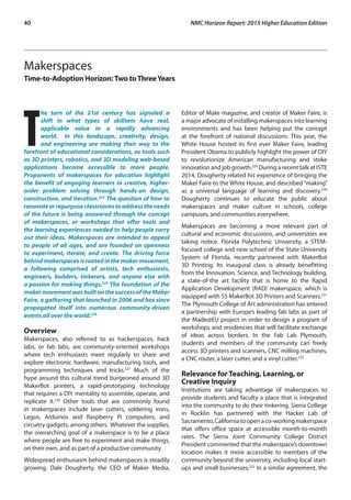 40	 NMC Horizon Report: 2015 Higher Education Edition
Makerspaces
Time-to-Adoption Horizon:Two toThreeYears
T
he turn of the 21st century has signaled a
shift in what types of skillsets have real,
applicable value in a rapidly advancing
world. In this landscape, creativity, design,
and engineering are making their way to the
forefront of educational considerations, as tools such
as 3D printers, robotics, and 3D modeling web-based
applications become accessible to more people.
Proponents of makerspaces for education highlight
the benefit of engaging learners in creative, higher-
order problem solving through hands-on design,
construction, and iteration.224
The question of how to
renovateorrepurposeclassroomstoaddresstheneeds
of the future is being answered through the concept
of makerspaces, or workshops that offer tools and
the learning experiences needed to help people carry
out their ideas. Makerspaces are intended to appeal
to people of all ages, and are founded on openness
to experiment, iterate, and create. The driving force
behind makerspaces is rooted in the maker movement,
a following comprised of artists, tech enthusiasts,
engineers, builders, tinkerers, and anyone else with
a passion for making things.225
The foundation of the
makermovementwasbuiltonthesuccessoftheMaker
Faire, a gathering that launched in 2006 and has since
propagated itself into numerous community-driven
events all over the world.226
Overview
Makerspaces, also referred to as hackerspaces, hack
labs, or fab labs, are community-oriented workshops
where tech enthusiasts meet regularly to share and
explore electronic hardware, manufacturing tools, and
programming techniques and tricks.227
Much of the
hype around this cultural trend burgeoned around 3D
MakerBot printers, a rapid-prototyping technology
that requires a DIY mentality to assemble, operate, and
replicate it.228
Other tools that are commonly found
in makerspaces include laser cutters, soldering irons,
Legos, Arduinos and Raspberry Pi computers, and
circuitry gadgets, among others. Whatever the supplies,
the overarching goal of a makerspace is to be a place
where people are free to experiment and make things,
on their own, and as part of a productive community.
Widespread enthusiasm behind makerspaces is steadily
growing. Dale Dougherty, the CEO of Maker Media,
Editor of Make magazine, and creator of Maker Faire, is
a major advocate of installing makerspaces into learning
environments and has been helping put the concept
at the forefront of national discussions. This year, the
White House hosted its first ever Maker Faire, leading
President Obama to publicly highlight the power of DIY
to revolutionize American manufacturing and stoke
innovation and job growth.229
During a recent talk at ISTE
2014, Dougherty related his experience of bringing the
Maker Faire to the White House, and described“making”
as a universal language of learning and discovery.230
Dougherty continues to educate the public about
makerspaces and maker culture in schools, college
campuses, and communities everywhere.
Makerspaces are becoming a more relevant part of
cultural and economic discussions, and universities are
taking notice. Florida Polytechnic University, a STEM-
focused college and new school of the State University
System of Florida, recently partnered with MakerBot
3D Printing. Its inaugural class is already benefitting
from the Innovation, Science, and Technology building,
a state-of-the art facility that is home to the Rapid
Application Development (RAD) makerspace, which is
equipped with 55 MakerBot 3D Printers and Scanners.231
The Plymouth College of Art administration has entered
a partnership with Europe’s leading fab labs as part of
the Made@EU project in order to design a program of
workshops and residencies that will facilitate exchange
of ideas across borders. In the Fab Lab Plymouth,
students and members of the community can freely
access 3D printers and scanners, CNC milling machines,
a CNC router, a laser cutter, and a vinyl cutter.232
Relevance for Teaching, Learning, or
Creative Inquiry
Institutions are taking advantage of makerspaces to
provide students and faculty a place that is integrated
into the community to do their tinkering. Sierra College
in Rocklin has partnered with the Hacker Lab of
Sacramento,Californiatoopenaco-workingmakerspace
that offers office space at accessible month-to-month
rates. The Sierra Joint Community College District
President commented that the makerspace’s downtown
location makes it more accessible to members of the
community beyond the university, including local start-
ups and small businesses.233
In a similar agreement, the
 
