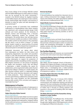 41Time-to-Adoption Horizon: Two to Three Years
Nova Scotia College of Art & Design (NSCAD) worked
with the Halifax Makerspace to create a place on campus
that can be accessed by the entire community.234
Located in the NSCAD Institute for Applied Creativity
on the Halifax Seaport, the makerspace invites students,
faculty, retired people, high schoolers, and everyone in
between to enjoy the space and take advantage of a
room full of tools.235
A growing number of universities have established
makerspaces as interdisciplinary hubs where students
can experiment with computer-assisted design (CAD)
software and invent products. At the University of
Nairobi’s Science and Technology Park, a first-year
electrical engineering student has invented and
prototyped a 3D printed device that will help doctors
place intravenous needles accurately on infant children.
The student carried out this process in the university’s
fab lab, which is one of three in Kenya.236
A Turkish
design student created an award-winning 3D printed
lightweight cast called The Osteoid that incorporates an
ultrasound system to stimulate bone growth.237
Substantial discussions are taking place about
how makerspaces can bolster not only science and
engineering departments, but media and journalism
schools as well. PBS EducationShift interviewed faculty
members from higher education institutions that are
creating makerspaces to support the production of
digital media and other storytelling activities. Currently,
West Virginia University is in the process of designing
the Media and Innovation Center that will feature
a makerspace, a digital storytelling lab, spaces for
collaboration, and an augmented reality studio. Houston
Community College is working on a similar project, the
West Houston Institute, which is a dedicated building
that will have active learning classrooms and support
for media production. These makerspaces share the
common goal of being a collaborative workspace where
learners from every discipline can feel comfortable
learning skills outside of the curriculum and engage in
meaningful learning.238
Makerspaces in Practice
The following links provide examples of makerspaces in
use that have direct implications for higher education
settings:
Higher Education Maker Summit
go.nmc.org/makesum
Arizona State University held a Maker Summit to explore
how to infuse elements of making into existing degree
programs, develop local makerspaces, integrate making
into the admission process, and expand university access
to local makers. > Leadership
Brennan by Design
go.nmc.org/bren
A Harvard professor has evolved her classroom into an
open, inviting environment that engages students in
inquiry and creativity. The maker space/lab has replaced
what was once a traditional lecture hall. > Practice
Digital Media Commons Design Labs
go.nmc.org/deslab
The University of Michigan’s Design Labs allow students
to bridge disciplines as they collaborate on projects.
Student content experts serve as consultants who can
help guide research and learning activities as well as
prototyping. > Practice
The Garage
go.nmc.org/gara
At the USC Jimmy Iovine and Andre Young Academy, a
space called the Garage serves as a unique environment
that promotes enhanced student creation via advanced
design and prototyping technologies, in addition to
industry mentors who help students realize their ideas
for new products. > Practice
For Further Reading
The following articles and resources are recommended
for those who wish to learn more about makerspaces:
Learning by Making: Agency by Design and the Rise
of Maker-Centered Education
go.nmc.org/agen
(Bari Walsh, Harvard Graduate School of Education, 7
October 2014.) Agency by Design, a multi-year research
initiative at the Harvard Graduate School of Education’s
Project Zero, is investigating how a maker-centered
approach to learning can help develop students’ sense
of competency or agency. > Leadership
Remaking Higher Education: The Maker Lab at
Abilene Christian University
go.nmc.org/rema
(John B. Weaver, Ideas Lab, 13 January 2014.) Abilene
Christian University built a Maker Lab to spur a
constructionist and student-led teaching and learning
approach. The main contribution of the Maker Lab is not
necessarilythetoolsandtechnology,butthecommunity
of makers that is focused on sharing expertise and
resources in the pursuit of building skills and making
things. > Leadership
The Maker Movement and the Humanities: Giving
Students A Larger Toolbox
go.nmc.org/humaker
(Ashley Champagne, The Huffington Post, 18 December
2014.) This article underscores that makerspaces,
though often tightly tied to STEM departments, are also
an integral part of liberal arts education. > Practice
 