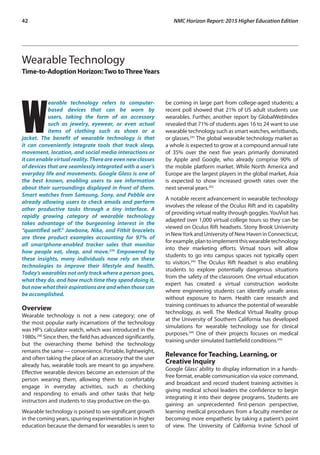 42	 NMC Horizon Report: 2015 Higher Education Edition
Wearable Technology
Time-to-Adoption Horizon:Two toThreeYears
W
earable technology refers to computer-
based devices that can be worn by
users, taking the form of an accessory
such as jewelry, eyewear, or even actual
items of clothing such as shoes or a
jacket. The benefit of wearable technology is that
it can conveniently integrate tools that track sleep,
movement, location, and social media interactions or
it can enable virtual reality. There are even new classes
of devices that are seamlessly integrated with a user’s
everyday life and movements. Google Glass is one of
the best known, enabling users to see information
about their surroundings displayed in front of them.
Smart watches from Samsung, Sony, and Pebble are
already allowing users to check emails and perform
other productive tasks through a tiny interface. A
rapidly growing category of wearable technology
takes advantage of the burgeoning interest in the
“quantified self.” Jawbone, Nike, and Fitbit bracelets
are three product examples accounting for 97% of
all smartphone-enabled tracker sales that monitor
how people eat, sleep, and move.239
Empowered by
these insights, many individuals now rely on these
technologies to improve their lifestyle and health.
Today’s wearables not only track where a person goes,
what they do, and how much time they spend doing it,
butnowwhattheiraspirationsareandwhenthosecan
be accomplished.
Overview
Wearable technology is not a new category; one of
the most popular early incarnations of the technology
was HP’s calculator watch, which was introduced in the
1980s.240
Since then, the field has advanced significantly,
but the overarching theme behind the technology
remains the same — convenience. Portable, lightweight,
and often taking the place of an accessory that the user
already has, wearable tools are meant to go anywhere.
Effective wearable devices become an extension of the
person wearing them, allowing them to comfortably
engage in everyday activities, such as checking
and responding to emails and other tasks that help
instructors and students to stay productive on-the-go.
Wearable technology is poised to see significant growth
in the coming years, spurring experimentation in higher
education because the demand for wearables is seen to
be coming in large part from college-aged students; a
recent poll showed that 21% of US adult students use
wearables. Further, another report by GlobalWebIndex
revealed that 71% of students ages 16 to 24 want to use
wearable technology such as smart watches, wristbands,
or glasses.241
The global wearable technology market as
a whole is expected to grow at a compound annual rate
of 35% over the next five years primarily dominated
by Apple and Google, who already comprise 90% of
the mobile platform market. While North America and
Europe are the largest players in the global market, Asia
is expected to show increased growth rates over the
next several years.242
A notable recent advancement in wearable technology
involves the release of the Oculus Rift and its capability
of providing virtual reality through goggles. YouVisit has
adapted over 1,000 virtual college tours so they can be
viewed on Oculus Rift headsets. Stony Brook University
in NewYork and University of New Haven in Connecticut,
forexample,plantoimplementthiswearabletechnology
into their marketing efforts. Virtual tours will allow
students to go into campus spaces not typically open
to visitors.243
The Oculus Rift headset is also enabling
students to explore potentially dangerous situations
from the safety of the classroom. One virtual education
expert has created a virtual construction worksite
where engineering students can identify unsafe areas
without exposure to harm. Health care research and
training continues to advance the potential of wearable
technology, as well. The Medical Virtual Reality group
at the University of Southern California has developed
simulations for wearable technology use for clinical
purposes.244
One of their projects focuses on medical
training under simulated battlefield conditions.245
Relevance for Teaching, Learning, or
Creative Inquiry
Google Glass’ ability to display information in a hands-
free format, enable communication via voice command,
and broadcast and record student training activities is
giving medical school leaders the confidence to begin
integrating it into their degree programs. Students are
gaining an unprecedented first-person perspective,
learning medical procedures from a faculty member or
becoming more empathetic by taking a patient’s point
of view. The University of California Irvine School of
 