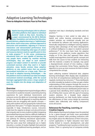 44	 NMC Horizon Report: 2015 Higher Education Edition
Adaptive Learning Technologies
Time-to-Adoption Horizon: Four to FiveYears
A
daptive learning technologies refer to software
and online platforms that adjust to individual
students’ needs as they learn. According to
a paper commissioned by the Bill & Melinda
Gates Foundation and authored by Education
GrowthAdvisors,adaptivelearningisa“sophisticated,
data-driven, and in some cases, nonlinear approach to
instruction and remediation, adjusting to a learner’s
interactions and demonstrated performance level,
and subsequently anticipating what types of content
and resources learners need at a specific point in time
to make progress.”253
In this sense, contemporary
educational tools are now capable of learning the
way people learn; enabled by machine learning
technologies, they can adapt to each student’s
progress and adjust content in real-time or provide
customized exercises when they need it. In higher
education, many faculty envision these adaptive
platforms as new, patient tutors that can provide
personalized instruction on a large scale. There are
two levels to adaptive learning technologies — the
first platformreactstoindividual userdata and adapts
instructional material accordingly, while the second
leverages aggregated data across a large sample of
users for insights into the design and adaptation of
curricula.
Overview
Theemergenceofadaptivelearningtechnologiesreflects
a movement in academia towards customizing learning
experiences for each individual. Governments and
campuses across the globe are increasingly recognizing
that the one-size-fits-all approach to teaching alienates
students who are struggling with specific concepts —
along with students who are grasping the material more
quickly than their peers.254
In higher education settings,
especially in large, introductory courses, instructors
rarely have the capacity to design curricula and lectures
that uniquely cater to every student enrolled. Integrating
personalized learning was cited as a difficult challenge in
this report, and adaptive learning technologies provide
one pathway for tailoring educational opportunities.
While adaptive learning technologies are still at
least four years away from widespread use in higher
education, a number of studies highlight their potential
for transforming traditional learning paradigms, and an
important next step is developing standards and best
practices.255
Adaptive learning is best suited to take place in
hybrid and online learning environments, where
student activities are conducted virtually and can
be monitored by software and tracking applications.
Historically categorized as intelligent tutoring, adaptive
learning takes advantage of the latest developments
in artificial intelligence to adjust to students’ personal
preferences.256
At the most basic level, the adaptive
component of the platforms involve algorithms that
employ an “if this, then that” approach. More robust
models entail algorithms that link specific concepts and
skills from the course to how students are interacting
with the material; a student, for example, may spend
a disproportionate amount of time reading a single
passage that summarizes String Theory, signaling the
algorithm to serve up more resources for them to better
comprehend the concept.
Upon collecting students’ behavioral data, adaptive
learning technologies often display data visualizations
in the form of comprehensive dashboards that can be
regularly monitored by instructors.257
These dashboards
are often viewable by students so they can gain a better
understanding of their progress through the course as
well as what habits and activities are helping them learn
more effectively. Instructor dashboards present data on
a granular level, identifying which students may be at
risk of failing their courses with the goal of increasing
student retention. On a broader level, adaptive
learning dashboards can help faculty better evaluate
the effectiveness of their course design by examining
student data collectively and making comparisons
across all courses.
Relevance for Teaching, Learning, or
Creative Inquiry
While adaptive learning technologies have the potential
to be a game-changer and foster more personalized
learning for students while providing institutions with
key insights about the effectiveness of their instruction,
current applications in higher education have been
mostly limited to research, development, and pilot
programs,258
justifyingthetopic’spositiononthefar-term
horizon. There is a growing host of companies entirely
 