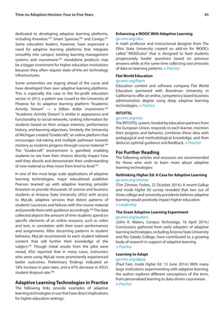 45Time-to-Adoption Horizon: Four to Five Years
dedicated to developing adaptive learning platforms,
including Knewton,259
Smart Sparrow,260
and Cerego.261
Some education leaders, however, have expressed a
need for adaptive learning platforms that integrate
smoothly into campus’ existing learning management
systems and courseware;262
standalone products may
be a bigger investment for higher education institutions
because they often require state-of-the-art technology
infrastructures.
Some universities are staying ahead of the curve and
have developed their own adaptive learning platforms.
This is especially the case in the for-profit education
sector; in 2013, a patent was issued to the University of
Phoenix for its adaptive learning platform “Academic
Activity Stream” — a billion dollar investment.263
“Academic Activity Stream” is similar in appearance and
functionality to social networks, ranking information for
students based on their unique interests, performance
history, and learning objectives. Similarly, the University
of Michigan created“Gradecraft,”an online platform that
encourages risk-taking and multiple pathways towards
mastery as students progress through course material.264
The “Gradecraft” environment is gamified, enabling
students to see how their choices directly impact how
well they absorb and demonstrate their understanding
of new material as they move from level to level.265
In one of the most large scale applications of adaptive
learning technologies, major educational publisher
Pearson teamed up with adaptive learning provider
Knewton to provide thousands of science and business
students at Arizona State University (ASU) with access
to MyLab, adaptive services that detect patterns of
students’successes and failures with the course material
and provide them with guidance accordingly.266
The data
collected depicts the amount of time students spend on
specific elements of an online resource, such as video
and text, in correlation with their exam performances
and assignments. After discerning patterns in student
behavior, MyLab recommends to each student tailored
content that will further their knowledge of the
subject.267
Though initial results from the pilot were
mixed, ASU reported that in many cases, instructors
who were using MyLab more prominently experienced
better outcomes. Preliminary findings indicated an
18% increase in pass rates, and a 47% decrease in ASU’s
student dropout rate.268
Adaptive LearningTechnologies in Practice
The following links provide examples of adaptive
learningtechnologiesinusethathavedirectimplications
for higher education settings:
Enhancing a MOOC With Adaptive Learning
go.nmc.org/ulus
A math professor and instructional designer from The
Ohio State University created an add-on for MOOCs
called “MOOCulus” that is designed to feed students
progressively harder questions based on previous
answers while at the same time collecting vast amounts
of data on learning patterns. > Practice
Flat World Education
go.nmc.org/flatm
Education content and software company Flat World
Education partnered with Brandman University in
California to offer an online, competency based business
administration degree using deep adaptive learning
technologies. > Practice
INTUITEL
go.nmc.org/intu
TheINTUITELsystem,fundedbyeducationpartnersfrom
the European Union, responds to each learner, monitors
their progress and behavior, combines these data with
pedagogical and methodological knowledge, and then
deduces optimal guidance and feedback. > Practice
For Further Reading
The following articles and resources are recommended
for those who wish to learn more about adaptive
learning technologies:
Rethinking Higher Ed: A Case for Adaptive Learning
go.nmc.org/zimmer
(Tim Zimmer, Forbes, 22 October 2014.) A recent Gallup
and Inside Higher Ed survey revealed that two out of
threecollegeanduniversitypresidentsbelievesadaptive
learning would positively impact higher education.
> Leadership
The Great Adaptive Learning Experiment
go.nmc.org/jwaters
(John K. Waters, Campus Technology, 16 April 2014.)
Conclusions gathered from early adopters of adaptive
learningtechnologies,includingArizonaStateUniversity
and Rio Salado College, have contributed to a growing
body of research in support of adaptive learning.
> Practice
Learning to Adapt
go.nmc.org/alpop
(Paul Fain, Inside Higher Ed, 13 June 2014.) With many
large institutions experimenting with adaptive learning,
the author explores different conceptions of the term,
from personalized learning to data-driven courseware.
> Practice
 