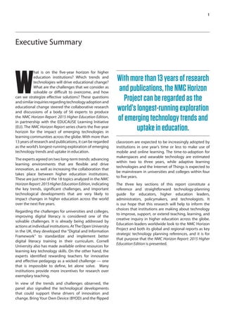 1
Executive Summary
W
hat is on the five-year horizon for higher
education institutions? Which trends and
technologies will drive educational change?
What are the challenges that we consider as
solvable or difficult to overcome, and how
can we strategize effective solutions? These questions
andsimilarinquiriesregardingtechnologyadoptionand
educational change steered the collaborative research
and discussions of a body of 56 experts to produce
the NMC Horizon Report: 2015 Higher Education Edition,
in partnership with the EDUCAUSE Learning Initiative
(ELI). The NMC Horizon Report series charts the five-year
horizon for the impact of emerging technologies in
learning communities across the globe. With more than
13 years of research and publications, it can be regarded
as the world’s longest-running exploration of emerging
technology trends and uptake in education.
The experts agreed on two long-term trends: advancing
learning environments that are flexible and drive
innovation, as well as increasing the collaboration that
takes place between higher education institutions.
These are just two of the 18 topics analyzed in the NMC
Horizon Report: 2015 Higher Education Edition, indicating
the key trends, significant challenges, and important
technological developments that are very likely to
impact changes in higher education across the world
over the next five years.
Regarding the challenges for universities and colleges,
improving digital literacy is considered one of the
solvable challenges. It is already being addressed by
actions at individual institutions. AtThe Open University
in the UK, they developed the “Digital and Information
Framework” to standardize and implement better
digital literacy training in their curriculum. Cornell
University also has made available online resources for
learning key technology skills. On the other hand, the
experts identified rewarding teachers for innovative
and effective pedagogy as a wicked challenge — one
that is impossible to define, let alone solve. Many
institutions provide more incentives for research over
exemplary teaching.
In view of the trends and challenges observed, the
panel also signalled the technological developments
that could support these drivers of innovation and
change. Bring Your Own Device (BYOD) and the flipped
classroom are expected to be increasingly adopted by
institutions in one year’s time or less to make use of
mobile and online learning. The time-to-adoption for
makerspaces and wearable technology are estimated
within two to three years, while adaptive learning
technologies and the Internet of Things is expected to
be mainstream in universities and colleges within four
to five years.
The three key sections of this report constitute a
reference and straightforward technology-planning
guide for educators, higher education leaders,
administrators, policymakers, and technologists. It
is our hope that this research will help to inform the
choices that institutions are making about technology
to improve, support, or extend teaching, learning, and
creative inquiry in higher education across the globe.
Education leaders worldwide look to the NMC Horizon
Project and both its global and regional reports as key
strategic technology planning references, and it is for
that purpose that the NMC Horizon Report: 2015 Higher
Education Edition is presented.
Withmorethan13yearsofresearch
andpublications,theNMCHorizon
Projectcanberegardedasthe
world’slongest-runningexploration
ofemergingtechnologytrendsand
uptakeineducation.
 