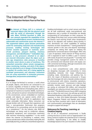 46	 NMC Horizon Report: 2015 Higher Education Edition
The Internet of Things
Time-to-Adoption Horizon: Four to FiveYears
T
he Internet of Things (IoT) is a network of
connected objects that link the physical world
with the world of information through the
web. When TCP/IPv6 launched in 2006, the
new network expanded the capabilities of the
Internetandenabledobjects,sensors,anddevicestobe
addressable and communicate across the Internet.269
This augmented address space became particularly
useful for automating industrial and manufacturing
processes, enabling tracking technologies that
monitor sensitive equipment or materials, point-
of-sale purchases, passport tracking, inventory
management, and identification.270
Embedded chips,
sensors, or tiny processors attached to an object
can transmit information about the object such as
cost, age, temperature, color, pressure, or humidity
to another smart device or piece of machinery. This
networked connection allows remote management,
status monitoring, tracking, and alerts if the objects
they are attached to are in danger of being damaged
or spoiled. On another level, IoT is being applied by
municipal governments and education institutions
that are using automation to streamline processes,
leverage data, and promote sustainability.271
Overview
It is no longer far-fetched to envision a world where
all people, objects, and devices are connected to act
in concert, regardless of brand or vendor. This idea is
also known as The Internet of Everything (IoE), which is
comprised of machine-to-machine (M2M), machine-to-
person, and person-to-person networked technologies.
In this environment, sensors embedded on machines,
people, and objects can capture events, which are
sent through the IPv6 network to applications that
create actionable information. Many consumers are
already familiar with IoT through their experience with
Nest, a next-generation thermostat that programs
itself based on its surroundings and can be controlled
via a smartphone.272
On the industry side, M2M IoT
technologies are being used to modernize railways,
agricultural equipment, and construction machinery
with real-time monitoring capabilities.273
In the world
where the Internet of Everything is realized, many
choicesanddecisionswillbeautomated,makinglife,and
potentially learning, an efficient, streamlined experience.
Enabling technologies such as smart sensors and chips
are all well understood, easily mass-produced, and
inexpensive, and a number of universities are already
incorporating IoT technologies on their campuses. At
the College of the Holy Cross, sensors within the biology
lab freezers send warning emails when temperatures
need to be adjusted, and students doing laundry in
their dormitories can check availability of washing
machines via their smartphones.274
Seeing potential for
massive growth in this area and beyond, technology
companies are setting their sights on realizing the
potential for connected device technologies. After only
a year of operation, Intel’s Internet of Things business
unit is expected to reach $2 billion a year in revenue
with nearly 20 percent annual growth.275
Currently, Intel
provides energy management systems for clients in
the commercial and industrial sector and equips cars
with connected technology, although investments into
wearables are on the horizon.276
On a more comprehensive scale, urban planners
are designing cityscapes with connectivity in mind,
embedding networks into major infrastructures
including roads, intersections, and parking lots. In
2013, the mayor of Barcelona announced a 10-year
plan that leverages IoE and a citywide wireless network
to communicate with citizens, streamline operations,
and conserve resources.277
Investments in devices that
remotely monitor water pressure and pipe leakage
are saving an estimated $58 million, and networked
streetlights are reducing annual maintenance costs by
one-third.278
TheWorldEconomicForum(WEF)iskeeping
tabs on where the next smart city will pop up with the
Networked Readiness Index (NRI), an assessment of 148
countries; in their 2014 Global Information Technology
Report, Singapore, Finland, and Sweden were ranked
as the top three countries with a level of information
and communication technologies that are developed
enough to support IoE design.279
Relevance for Teaching, Learning, or
Creative Inquiry
Use of IoT in educational environments is finally
coming into focus as terms such as “hypersituation” are
being coined to explain the potential of IoT in learning
situations. Hypersituating is the ability to amplify
knowledge based on the user’s location. In other words,
 