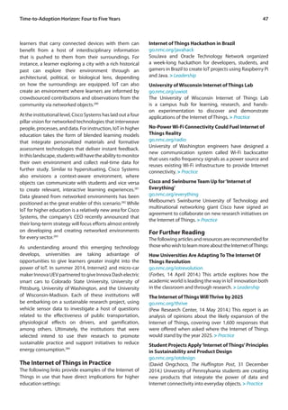 47Time-to-Adoption Horizon: Four to Five Years
learners that carry connected devices with them can
benefit from a host of interdisciplinary information
that is pushed to them from their surroundings. For
instance, a learner exploring a city with a rich historical
past can explore their environment through an
architectural, political, or biological lens, depending
on how the surroundings are equipped. IoT can also
create an environment where learners are informed by
crowdsourced contributions and observations from the
community via networked objects.280
At the institutional level, Cisco Systems has laid out a four
pillar vision for networked technologies that interweave
people, processes, and data. For instruction, IoT in higher
education takes the form of blended learning models
that integrate personalized materials and formative
assessment technologies that deliver instant feedback.
Inthislandscape,studentswillhavetheabilitytomonitor
their own environment and collect real-time data for
further study. Similar to hypersituating, Cisco Systems
also envisions a context-aware environment, where
objects can communicate with students and vice versa
to create relevant, interactive learning experiences.281
Data gleaned from networked environments has been
positioned as the great enabler of this scenario.282
While
IoT for higher education is a relatively new area for Cisco
Systems, the company’s CEO recently announced that
their long-term strategy will focus efforts almost entirely
on developing and creating networked environments
for every sector.283
As understanding around this emerging technology
develops, universities are taking advantage of
opportunities to give learners greater insight into the
power of IoT. In summer 2014, Internet2 and micro-car
maker Innova UEVpartnered to giveInnova Dashelectric
smart cars to Colorado State University, University of
Pittsburg, University of Washington, and the University
of Wisconsin-Madison. Each of these institutions will
be embarking on a sustainable research project, using
vehicle sensor data to investigate a host of questions
related to the effectiveness of public transportation,
physiological effects on drivers, and gamification,
among others. Ultimately, the institutions that were
selected intend to use their research to promote
sustainable practice and support initiatives to reduce
energy consumption.284
The Internet of Things in Practice
The following links provide examples of the Internet of
Things in use that have direct implications for higher
education settings:
Internet of Things Hackathon in Brazil
go.nmc.org/javahack
SouJava and Oracle Technology Network organized
a week-long hackathon for developers, students, and
gamers in Brazil to create IoT projects using Raspberry Pi
and Java. > Leadership
University of Wisconsin Internet of Things Lab
go.nmc.org/uwiot
The University of Wisconsin Internet of Things Lab
is a campus hub for learning, research, and hands-
on experimentation to discover and demonstrate
applications of the Internet of Things. > Practice
No-Power Wi-Fi Connectivity Could Fuel Internet of
Things Reality
go.nmc.org/radio
University of Washington engineers have designed a
new communication system called Wi-Fi backscatter
that uses radio frequency signals as a power source and
reuses existing Wi-Fi infrastructure to provide Internet
connectivity. > Practice
Cisco and Swinburne Team Up for‘Internet of
Everything’
go.nmc.org/everything
Melbourne’s Swinburne University of Technology and
multinational networking giant Cisco have signed an
agreement to collaborate on new research initiatives on
the Internet of Things. > Practice
For Further Reading
The following articles and resources are recommended for
thosewhowishtolearnmoreabouttheInternetofThings:
How Universities Are Adapting To The Internet Of
Things Revolution
go.nmc.org/iotrevolution
(Forbes, 14 April 2014.) This article explores how the
academic world is leading the way in IoT innovation both
in the classroom and through research. > Leadership
The Internet of Things Will Thrive by 2025
go.nmc.org/thrive
(Pew Research Center, 14 May 2014.) This report is an
analysis of opinions about the likely expansion of the
Internet of Things, covering over 1,600 responses that
were offered when asked where the Internet of Things
would stand by the year 2025. > Practice
Student Projects Apply‘Internet of Things’Principles
in Sustainability and Product Design
go.nmc.org/iotdesign
(David Ongchoco, The Huffington Post, 31 December
2014.) University of Pennsylvania students are creating
new products that integrate the power of data and
Internet connectivity into everyday objects. > Practice
 