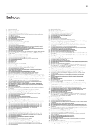 49
Endnotes
1	http://go.nmc.org/ios
2	http://go.nmc.org/android
3	http://go.nmc.org/itunes-u
4	http://www.openeducationeuropa.eu/en/initiative
5	http://www.open.ac.uk/students/charter/essential-documents/ethical-use-student-data-
learning-analytics-policy
6	http://asilomar-highered.info
7	https://sites.google.com/site/flexspacedev
8	http://www.theuia.org
9	http://channel9.msdn.com/coding4fun
10	http://innovationacademy.ufl.edu
11	https://www.aau.edu/research/article.aspx?ID=9266
12	http://diverseeducation.com/article/58113
13	http://theleanstartup.com
14	http://www.theinnovativeuniversity.com
15	http://www.freep.com/article/20140324/BUSINESS06/303240110/U-M-leader-Coleman-
Universities-can-help-state-get-its-entrepreneurial-groove-back-
16	http://www.gr.unicamp.br/ceav/brics/files/The%20roles%20of%20universities%20in%20
the%20Chinese%20innovation%20systems.pdf (PDF)
17	http://www.suny.edu/sunycon/2014/
18	 http://www.eda.gov/pdf/The_Innovative_and_Entrepreneurial_University_Report.pdf (PDF)
19	http://europa.eu/legislation_summaries/education_training_youth/lifelong_learning/
c11089_en.htm
20	http://www.aau.edu/policy/article.aspx?id=9024
21	http://www.aau.edu/policy/article.aspx?id=4692
22	http://www.en.aau.dk/about-aau/strategy-vision-mission/
23	http://www.en.aau.dk/about-aau/aalborg-model-problem-based-learning/
24	http://innovationacademy.ufl.edu
25	http://iie.smu.edu.sg
26	http://wunicon.org/
27	http://unizin.org/
28	http://www.internet2.edu/news/detail/6549/
29	http://unizin.org/faq/
30	http://www.cmu.edu/scholarly-communications/open-access/index.html
31	http://chronicle.com/article/Reaching-Parity-in-Student/145829/
32	http://www.theuia.org/#uia-universities
33	https://www.bc.net/sites/default/files/uploads/BCNET%20Annual%20Reports/BCNET_
Annual_Report_2013-14.pdf (PDF)
34	http://www.educause.edu/ero/article/learning-analytics-new-black
35	http://acrobatiq.com/analytics-in-online-higher-education-three-categories/
36	http://www.universitybusiness.com/article/big-data-and-learning-analytics
37	http://www.theguardian.com/education/2014/mar/26/learning-analytics-student-progress
38	http://www.learningoutcomeassessment.org/documents/2013%20Survey%20Report%20
Final.pdf (PDF)
39	http://www.cio.com.au/article/553337/victoria_university_taps_analytics_provide_blended_
learning/
40	https://www.ntu.ac.uk/apps/news/164000-41/NTU_Student_Dashboard.aspx
41	http://olc.onlinelearningconsortium.org/conference/2014/blended/looking-forward-
predictive-analytics-csu-student-success-dashboard
42	 http://repository.jisc.ac.uk/5661/1/Learning_Analytics_A-_Literature_Review.pdf (PDF)
43	http://www.open.ac.uk/students/charter/essential-documents/ethical-use-student-data-
learning-analytics-policy
44	http://asilomar-highered.info/
45	http://www.centerdigitaled.com/news/How-Analytics-Can-Help-Colleges-Graduate-More-
Students.html
46	https://confluence.sakaiproject.org/display/LAI/Learning+Analytics+Initiative
47	http://wiki.sln.suny.edu/display/FACT/Learning+Analytics+Task+Group
48	http://www.cio.wisc.edu/learning-analytics-pilot.aspx
49	http://www.npr.org/blogs/ed/2014/07/04/327745863/big-data-comes-to-college
50	http://www.nau.edu/Enterprise-Analytics/
51	http://www.campusquad.co/
52	http://www.jenzabar.com/higher-ed-solutions/analytics
53	http://www.hewlett.org/programs/education/open-educational-resources
54	http://openstaxcollege.org/
55	http://www.collegeopentextbooks.org/about-us/who-are-we
56	https://www.insidehighered.com/news/2014/11/04/open-educational-resources-perceived-
high-quality-even-though-faculty-awareness-lags
57	 http://www.onlinelearningsurvey.com/reports/openingthecurriculum2014.pdf (PDF)
58	 http://www.onlinelearningsurvey.com/reports/openingthecurriculum2014.pdf (PDF)
59	 http://www.onlinelearningsurvey.com/reports/openingthecurriculum2014.pdf (PDF)
60	 http://www.onlinelearningsurvey.com/reports/openingthecurriculum2014.pdf (PDF)
61	http://info.merlot.org/merlothelp/index.htm#policies_and_practices.htm
62	http://www.jorum.ac.uk/about-us/
63	http://find.jorum.ac.uk/
64	http://www.temoa.info
65	 http://jime.open.ac.uk/article/download/2014-05/519 (PDF)
66	 http://www.onlinelearningsurvey.com/reports/openingthecurriculum2014.pdf (PDF)
67	 http://www.unisa.ac.za/contents/unisaopen/docs/OER-Strategy-March-2014.pdf (PDF)
68	http://northwestoer.org/about-2/
69	http://northwestoer.org/introduction-to-openness-in-education/
70	http://northwestoer.org/
71	http://nces.ed.gov/pubsearch/pubsinfo.asp?pubid=2014023
72	http://www.onlinelearningsurvey.com/highered.html
73	http://news.emory.edu/stories/2014/10/er_blended_learning_talk/campus.html
74	http://www.ion.uillinois.edu/resources/tutorials/pedagogy/instructorProfile.asp
75	http://www.ion.uillinois.edu/resources/tutorials/pedagogy/instructionalstrategies.asp
76	http://voicethread.com/
77	https://soundcloud.com/
78	https://www.apple.com/mac/imovie/
79	https://www.dropcam.com/
80	 http://www.gla.ac.uk/media/media_297622_en.pdf (PDF)
81	http://www.csus.edu/umanual/AcadAff/FSD00010.htm
82	http://www.eden-online.org/introducing-eden.html
83	http://coil.psu.edu/ielol/
84	http://channel9.msdn.com
85	https://www.coursera.org/course/getdata
86	http://harvardmagazine.com/2012/03/twilight-of-the-lecture
87	http://www.theglobeandmail.com/news/national/education/what-universities-are-doing-to-
create-a-more-exciting-learning-experience/article21177092
88	http://hereandnow.wbur.org/2014/05/08/active-learning-classrooms
89	http://campustechnology.com/articles/2014/08/06/tech-basics-for-active-collaborative-
learning.aspx
90	http://www.ubc.ca/stories/2014-fall/ins-and-outs-of-learning.html
91	http://www.buffalo.edu/ubit/news/topics/teaching-technology.host.html/content/shared/
www/ubit/news/2014/kick-back-relax-learn.detail.html
92	http://www.lboro.ac.uk/services/corporate/learning/learning/
93	http://tascha.uw.edu/2014/06/libraries-makerspaces-a-revolution/
94	http://www.unr.edu/nevada-today/news/2014/makerspace
95	http://campustechnology.com/Articles/2014/03/05/How-Do-Your-Learning-Spaces-Measure-
Up.aspx?Page=2
96	http://campustechnology.com/Articles/2014/03/05/How-Do-Your-Learning-Spaces-Measure-
Up.aspx?Page=1
97	http://www.pkallsc.org/Who-We-Are
98	http://www.uws.edu.au/qilt/qilt/designing_for_learning
99	http://acadtech.gwu.edu/nursing-sim-lab
100	http://www.doe.mass.edu/STEM/standards.html
101	http://www.educause.edu/ero/article/beyond-mooc-model-changing-educational-paradigms
102	http://gates.nmc.org
103	http://www.cmu.edu/teaching/facultyworkshops/
104	http://www.researchgate.net/profile/Phil_OLeary/publication/261010952_Capturing_and_
Valuing_Non_Formal_and_Informal_Learning_Higher_Education_can_Support_Learning_
Gained_in_Life/links/02e7e5330220ced3ee000000
105	http://yaledailynews.com/blog/2014/10/30/program-teaches-scientists-to-communicate-
work/
106	http://infed.org/mobi/informal-learning-theory-practice-and-experience
107	 http://eacea.ec.europa.eu/education/eurydice/documents/focus-on/152.pdf (PDF)
108	http://www.techrepublic.com/blog/career-management/remember-the-importance-of-
informal-learning/
109	http://www.educause.edu/ero/article/disrupting-ourselves-problem-learning-higher-
education
110	http://hechingerreport.org/content/informal-education-students-learning-outside-
classroom_17093
111	http://cme.stanford.edu/sicko
112	http://gamelab.mit.edu
113	https://www.noellevitz.com/documents/shared/Papers_and_Research/2013/2013_E-
Expectations_mobile.pdf (PDF)
114	http://www.bottomlineperformance.com/how-we-use-social-media-for-informal-learning
115	http://www.amazon.com/Personal-Learning-Networks-Connections-Transform/
dp/193554327X
116	http://www.eucen.eu/valeru
117	http://www.eucen.eu/sites/default/files/OECD_RNFIFL2010_Werquin.pdf(PDF)
118	http://epp.eurostat.ec.europa.eu/statistics_explained/index.php/Unemployment_statistics
119	http://webarchive.nationalarchives.gov.uk/20140702233839/http://www.jisc.ac.uk/
whatwedo/programmes/elearning/digilifelong.aspx
120	http://www.nsf.gov/div/index.jsp?div=DRL
121	http://www.nsf.gov/pubs/2014/nsf14555/nsf14555.htm
122	http://www.researchgate.net/profile/Phil_OLeary/publication/261010952_Capturing_and_
Valuing_Non_Formal_and_Informal_Learning_Higher_Education_can_Support_Learning_
Gained_in_Life/links/02e7e5330220ced3ee000000
123	http://academy.nmc.org
124	http://www.life-global.org/go/bts
125	http://www.eun.org/academy
126	http://www.library.illinois.edu/diglit/definition.html
127	http://www.theguardian.com/higher-education-network/blog/2012/may/15/digital-literacy-
in-universities
128	 http://iisit.org/Vol11/IISITv11p085-100Murray0507.pdf (PDF)
129	http://campustechnology.com/articles/2013/06/06/5-keys-to-engaging-faculty-with-it.aspx
130	http://www.industry.gov.au/science/councilsandcommittees/Pages/Commonwealth-Science-
Council.aspx
131	http://educationtechnologysolutions.com.au/2014/12/03/digital-literacy-a-pressing-concern-
for-australian-education-and-the-knowledge-economy/
132	http://www.doe.mass.edu/STEM/standards.html
133	http://www.ala.org/acrl/standards/informationliteracycompetency
134	http://www.open.ac.uk/libraryservices/pages/dilframework
135	https://www.insidehighered.com/news/2013/10/16/st-marys-u-presents-model-cyclical-
faculty-development
136	http://ats.stmarytx.edu/pages/training/institute/index.html
137	http://www.arcadia.edu/about/default.aspx?id=8589935158
138	http://digitalliteracy.cornell.edu
139	http://www.fullsail.edu/degrees/online/mobile-development-bachelors/courses/digital-
literacy-DGL-1012
140	https://health2course.wordpress.com
141	https://itunes.apple.com/us/course/health-2.0-+-digital-literacy/id563273982
142	http://edglossary.org/personalized-learning/
 