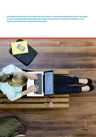 For the NMC Horizon Report: 2015 Higher Education Edition, an expert panel identified 18 topics very likely
to impact technology planning and decision-making: six key trends, six significant challenges, and six
important developments in educational technology.
 