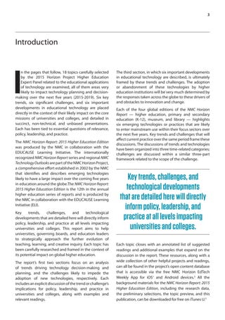 3
Introduction
I
n the pages that follow, 18 topics carefully selected
by the 2015 Horizon Project Higher Education
Expert Panel related to the educational applications
of technology are examined, all of them areas very
likely to impact technology planning and decision-
making over the next five years (2015-2019). Six key
trends, six significant challenges, and six important
developments in educational technology are placed
directly in the context of their likely impact on the core
missions of universities and colleges, and detailed in
succinct, non-technical, and unbiased presentations.
Each has been tied to essential questions of relevance,
policy, leadership, and practice.
The NMC Horizon Report: 2015 Higher Education Edition
was produced by the NMC in collaboration with the
EDUCAUSE Learning Initiative. The internationally
recognized NMC Horizon Report series and regional NMC
TechnologyOutlooksarepartoftheNMCHorizonProject,
a comprehensive effort established in 2002 by the NMC
that identifies and describes emerging technologies
likely to have a large impact over the coming five years
in education around the globe.The NMC Horizon Report:
2015 Higher Education Edition is the 12th in the annual
higher education series of reports and is produced by
the NMC in collaboration with the EDUCAUSE Learning
Initiative (ELI).
Key trends, challenges, and technological
developments that are detailed here will directly inform
policy, leadership, and practice at all levels impacting
universities and colleges. This report aims to help
universities, governing boards, and education leaders
to strategically approach the further evolution of
teaching, learning, and creative inquiry. Each topic has
been carefully researched and framed in the context of
its potential impact on global higher education.
The report’s first two sections focus on an analysis
of trends driving technology decision-making and
planning, and the challenges likely to impede the
adoption of new technologies, respectively. Each
includesanexplicitdiscussionofthetrendorchallenge’s
implications for policy, leadership, and practice in
universities and colleges, along with examples and
relevant readings.
The third section, in which six important developments
in educational technology are described, is ultimately
framed by these trends and challenges. The adoption
or abandonment of these technologies by higher
education institutions will be very much determined by
the responses taken across the globe to these drivers of
and obstacles to innovation and change.
Each of the four global editions of the NMC Horizon
Report — higher education, primary and secondary
education (K-12), museum, and library — highlights
six emerging technologies or practices that are likely
to enter mainstream use within their focus sectors over
the next five years. Key trends and challenges that will
affect current practice over the same period frame these
discussions. The discussions of trends and technologies
have been organized into three time-related categories;
challenges are discussed within a similar three-part
framework related to the scope of the challenge.
Keytrends,challenges,and
technologicaldevelopments
thataredetailedherewilldirectly
informpolicy,leadership,and
practiceatalllevelsimpacting
universitiesandcolleges.
Each topic closes with an annotated list of suggested
readings and additional examples that expand on the
discussion in the report. These resources, along with a
wide collection of other helpful projects and readings,
can all be found in the project’s open content database
that is accessible via the free NMC Horizon EdTech
Weekly App for iOS1
and Android devices.2
All the
background materials for the NMC Horizon Report: 2015
Higher Education Edition, including the research data,
the preliminary selections, the topic preview, and this
publication, can be downloaded for free on iTunes U.3
 