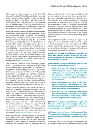4	 NMC Horizon Report: 2015 Higher Education Edition
The process used to research and create the NMC
Horizon Report: 2015 Higher Education Edition is rooted
in the methods used across all the research conducted
within the NMC Horizon Project. All editions of the
NMC Horizon Report are informed by both primary
and secondary research. Dozens of meaningful trends,
challenges, and emerging technologies are examined
for possible inclusion in the report for each edition.
Every report draws on the considerable expertise of an
international expert panel that first considers a broad
set of important trends, challenges, and emerging
technologies, and then examines each of them in
progressively more detail, reducing the set until the
final listing of trends, challenges, and technologies is
selected. This process takes place online, where it is
captured in the NMC Horizon Project wiki. The wiki is
intended to be a completely transparent window into
the work of the project, one that not only provides
a real-time view of the work as it happens, but also
contains the entire record of the process for each of the
various editions published since 2006. The wiki used for
the NMC Horizon Report: 2015 Higher Education Edition
can be found at horizon.wiki.nmc.org.
The panel was composed of 56 technology experts
from 17 countries on six continents this year; their
names and affiliations are listed at the end of this report.
Despite their diversity of backgrounds and experience,
they share a consensus view that each of the profiled
technologies is going to have a significant impact on
the practice of higher education around the globe over
the next five years. The key trends driving interest in
their adoption, and the significant challenges higher
education institutions will need to address if they are to
reach their potential, also represent their perspective.
The procedure for selecting the topics in the report is
based on a modified Delphi process refined over the
now 13 years of producing the NMC Horizon Report
series, and began with the assembly of the panel.
The panel represents a wide range of backgrounds,
nationalities, and interests, yet each member brings a
relevant expertise. Over the decade of the NMC Horizon
Project research, more than 1,200 internationally
recognized practitioners and experts have participated
on the panels; in any given year, a third of panel
members are new, ensuring a flow of fresh perspectives
each year. Nominations to serve on the expert panel are
encouraged; see go.nmc.org/horizon-nominate.
Once the panel for a particular edition is constituted,
their work begins with a systematic review of the
literature — press clippings, reports, essays, and other
materials — that pertains to emerging technology.
Members are provided with an extensive set of
background materials when the project begins, and
are then asked to comment on them, identify those
that seem especially worthwhile, and add to the set.
The group discusses existing applications of emerging
technology and brainstorms new ones. A key criterion
for the inclusion of a topic in this edition is its potential
relevance to teaching, learning, and creative inquiry
in higher education. A carefully selected set of RSS
feeds from hundreds of relevant publications ensures
that background resources stay current as the project
progresses. They are used to inform the thinking of the
participants.
Following the review of the literature, the expert panel
engages in the central focus of the research — the
research questions that are at the core of the NMC
Horizon Project.These questions were designed to elicit
a comprehensive listing of interesting technologies,
challenges, and trends from the panel:
1Which of the key technologies catalogued in
the NMC Horizon Project Listing will be most
important to teaching, learning, or creative inquiry
within the next five years?
2What key technologies are missing from our list?
Consider these related questions:
> What would you list among the established
technologies that some higher education
institutions are using today that arguably
all institutions should be using broadly to
support or enhance teaching, learning, or
creative inquiry?
>	What technologies that have a solid user
base in consumer, entertainment, or other
industriesshouldhighereducationinstitutions
be actively looking for ways to apply?
>	What are the key emerging technologies
you see developing to the point that higher
education institutions should begin to take
notice during the next four to five years?
3What trends do you expect to have a significant
impact on the ways in which higher education
institutions approach our core missions of teaching,
learning, and creative inquiry?
4What do you see as the key challenges related to
teaching, learning, or creative inquiry that higher
education institutions will face during the next five
years?
In the first step of this approach, the responses to
the research questions are systematically ranked and
 