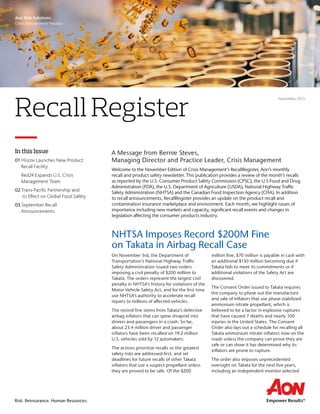 Risk. Reinsurance. Human Resources.
A Message from Bernie Steves,
Managing Director and Practice Leader, Crisis Management
Welcome to the November Edition of Crisis Management’s RecallRegister, Aon’s monthly
recall and product safety newsletter. This publication provides a review of the month’s recalls
as reported by the U.S. Consumer Product Safety Commission (CPSC), the U.S Food and Drug
Administration (FDA), the U.S. Department of Agriculture (USDA), National Highway Traffic
Safety Administration (NHTSA) and the Canadian Food Inspection Agency (CFIA). In addition
to recall announcements, RecallRegister provides an update on the product recall and
contamination insurance marketplace and environment. Each month, we highlight issues of
importance including new markets and capacity, significant recall events and changes in
legislation affecting the consumer products industry.
Recall Register
November, 2015
In this Issue
01 Hiscox Launches New Product 	
Recall Facility
Red24 Expands U.S. Crisis 	
Management Team
02 Trans-Pacific Partnership and 	
its Effect on Global Food Safety
03 September Recall
Announcements
NHTSA Imposes Record $200M Fine
on Takata in Airbag Recall Case
On November 3rd, the Department of
Transportation’s National Highway Traffic
Safety Administration issued two orders
imposing a civil penalty of $200 million to
Takata. The orders represent the largest civil
penalty in NHTSA’s history for violations of the
Motor Vehicle Safety Act, and for the first time
use NHTSA’s authority to accelerate recall
repairs to millions of affected vehicles.
The record fine stems from Takata’s defective
airbag inflators that can spew shrapnel into
drivers and passengers in a crash. So far,
about 23.4 million driver and passenger
inflators have been recalled on 19.2 million
U.S. vehicles sold by 12 automakers.
The actions prioritize recalls so the greatest
safety risks are addressed first, and set
deadlines for future recalls of other Takata
inflators that use a suspect propellant unless
they are proved to be safe. Of the $200
million fine, $70 million is payable in cash with
an additional $130 million becoming due if
Takata fails to meet its commitments or if
additional violations of the Safety Act are
discovered.
The Consent Order issued to Takata requires
the company to phase out the manufacture
and sale of inflators that use phase-stabilized
ammonium nitrate propellant, which is
believed to be a factor in explosive ruptures
that have caused 7 deaths and nearly 100
injuries in the United States. The Consent
Order also lays out a schedule for recalling all
Takata ammonium nitrate inflators now on the
roads unless the company can prove they are
safe or can show it has determined why its
inflators are prone to rupture.
The order also imposes unprecedented
oversight on Takata for the next five years,
including an independent monitor selected
Aon Risk Solutions
Crisis Management Practice
 