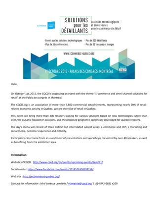 Hello,
On October 1st, 2015, the CQCD is organizing an event with the theme “E-commerce and omni-channel solutions for
retail” at the Palais des congrès in Montréal.
The CQCD.org is an association of more than 5,800 commercial establishments, representing nearly 70% of retail-
related economic activity in Quebec. We are the voice of retail in Quebec.
This event will bring more than 300 retailers looking for various solutions based on new technologies. More than
ever, the CQCD is focused on solutions, and the proposed program is specifically developed for Quebec retailers.
The day’s menu will consist of three distinct but interrelated subject areas: e-commerce and ERP, e-marketing and
social media, customer experience and mobility.
Participants can choose from an assortment of presentations and workshops presented by over 40 speakers, as well
as benefiting from the exhibitors’ area.
Information
Website of CQCD : http://www.cqcd.org/en/events/upcoming-events/item/91/
Social media : https://www.facebook.com/events/1518576358397158/
Web site : http://ecommerce-quebec.org/
Contact for information : Mrs Vanessa Lamétrie / vlametrie@cqcd.org / 514 842-6681 x209
 