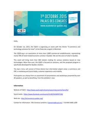 Hello,
On October 1st, 2015, the CQCD is organizing an event with the theme “E-commerce and
technology solutions for retail” at the Palais des congrès in Montréal.
The CQCD.org is an association of more than 5,800 commercial establishments, representing
nearly 70% of retail-related economic activity in Quebec. We are the voice of retail in Quebec.
This event will bring more than 300 retailers looking for various solutions based on new
technologies. More than ever, the CQCD is focused on solutions, and the proposed program is
specifically developed for Quebec retailers.
The day’s menu will consist of three distinct but interrelated subject areas: e-commerce and
ERP, e-marketing and social media, customer experience and mobility.
Participants can choose from an assortment of presentations and workshops presented by over
40 speakers, as well as benefiting from the exhibitors’ area.
Information
Website of CQCD : http://www.cqcd.org/en/events/upcoming-events/item/91/
Social media : https://www.facebook.com/events/1518576358397158/
Web site : http://ecommerce-quebec.org/
Contact for information : Mrs Vanessa Lamétrie / vlametrie@cqcd.org / 514 842-6681 x209
 
