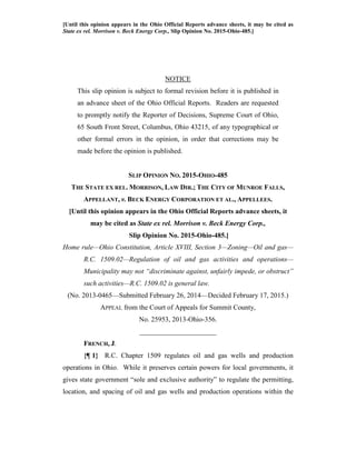 [Until this opinion appears in the Ohio Official Reports advance sheets, it may be cited as
State ex rel. Morrison v. Beck Energy Corp., Slip Opinion No. 2015-Ohio-485.]
NOTICE
This slip opinion is subject to formal revision before it is published in
an advance sheet of the Ohio Official Reports. Readers are requested
to promptly notify the Reporter of Decisions, Supreme Court of Ohio,
65 South Front Street, Columbus, Ohio 43215, of any typographical or
other formal errors in the opinion, in order that corrections may be
made before the opinion is published.
SLIP OPINION NO. 2015-OHIO-485
THE STATE EX REL. MORRISON, LAW DIR.; THE CITY OF MUNROE FALLS,
APPELLANT, v. BECK ENERGY CORPORATION ET AL., APPELLEES.
[Until this opinion appears in the Ohio Official Reports advance sheets, it
may be cited as State ex rel. Morrison v. Beck Energy Corp.,
Slip Opinion No. 2015-Ohio-485.]
Home rule—Ohio Constitution, Article XVIII, Section 3—Zoning—Oil and gas—
R.C. 1509.02—Regulation of oil and gas activities and operations—
Municipality may not “discriminate against, unfairly impede, or obstruct”
such activities—R.C. 1509.02 is general law.
(No. 2013-0465—Submitted February 26, 2014—Decided February 17, 2015.)
APPEAL from the Court of Appeals for Summit County,
No. 25953, 2013-Ohio-356.
______________________
FRENCH, J.
{¶ 1} R.C. Chapter 1509 regulates oil and gas wells and production
operations in Ohio. While it preserves certain powers for local governments, it
gives state government “sole and exclusive authority” to regulate the permitting,
location, and spacing of oil and gas wells and production operations within the
 