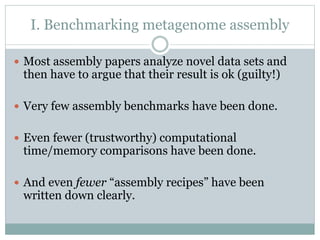 I. Benchmarking metagenome assembly
 Most assembly papers analyze novel data sets and
then have to argue that their result is ok (guilty!)
 Very few assembly benchmarks have been done.
 Even fewer (trustworthy) computational
time/memory comparisons have been done.
 And even fewer “assembly recipes” have been
written down clearly.
 