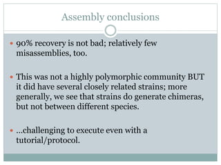 Assembly conclusions
 90% recovery is not bad; relatively few
misassemblies, too.
 This was not a highly polymorphic community BUT
it did have several closely related strains; more
generally, we see that strains do generate chimeras,
but not between different species.
 …challenging to execute even with a
tutorial/protocol.
 