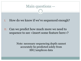 Main questions --
I. How do we know if we’ve sequenced enough?
II. Can we predict how much more we need to
sequence to see <insert some feature here>?
Note: necessary sequencing depth cannot
accurately be predicted solely from
SSU/amplicon data
 